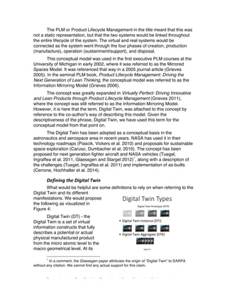 Excerpted based on: Trans-Disciplinary Perspectives on System Complexity – All rights reserved
The PLM or Product Lifecycle Management in the title meant that this was
not a static representation, but that the two systems would be linked throughout
the entire lifecycle of the system. The virtual and real systems would be
connected as the system went through the four phases of creation, production
(manufacture), operation (sustainment/support), and disposal.
This conceptual model was used in the first executive PLM courses at the
University of Michigan in early 2002, where it was referred to as the Mirrored
Spaces Model. It was referenced that way in a 2005 journal article (Grieves
2005). In the seminal PLM book, Product Lifecycle Management: Driving the
Next Generation of Lean Thinking, the conceptual model was referred to as the
Information Mirroring Model (Grieves 2006).
The concept was greatly expanded in Virtually Perfect: Driving Innovative
and Lean Products through Product Lifecycle Management (Grieves 2011),
where the concept was still referred to as the Information Mirroring Model.
However, it is here that the term, Digital Twin, was attached to this concept by
reference to the co-author’s way of describing this model. Given the
descriptiveness of the phrase, Digital Twin, we have used this term for the
conceptual model from that point on.
The Digital Twin has been adopted as a conceptual basis in the
astronautics and aerospace area in recent years. NASA has used it in their
technology roadmaps (Piascik, Vickers et al. 2010) and proposals for sustainable
space exploration (Caruso, Dumbacher et al. 2010). The concept has been
proposed for next generation fighter aircraft and NASA vehicles (Tuegel,
Ingraffea et al. 2011, Glaessgen and Stargel 2012)1
, along with a description of
the challenges (Tuegel, Ingraffea et al. 2011) and implementation of as-builts
(Cerrone, Hochhalter et al. 2014).
Defining	the	Digital	Twin	
What would be helpful are some definitions to rely on when referring to the
Digital Twin and its different
manifestations. We would propose
the following as visualized in
Figure 4:
Digital Twin (DT) - the
Digital Twin is a set of virtual
information constructs that fully
describes a potential or actual
physical manufactured product
from the micro atomic level to the
macro geometrical level. At its
1
In a comment, the Glaessgen paper attributes the origin of “Digital Twin” to DARPA
without any citation. We cannot find any actual support for this claim.
 