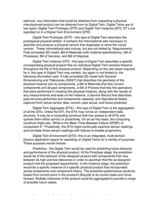 Excerpted based on: Trans-Disciplinary Perspectives on System Complexity – All rights reserved
optimum, any information that could be obtained from inspecting a physical
manufactured product can be obtained from its Digital Twin. Digital Twins are of
two types: Digital Twin Prototype (DTP) and Digital Twin Instance (DTI). DT’s are
operated on in a Digital Twin Environment (DTE)
Digital Twin Prototype (DTP) - this type of Digital Twin describes the
prototypical physical artifact. It contains the informational sets necessary to
describe and produce a physical version that duplicates or twins the virtual
version. These informational sets include, but are not limited to, Requirements,
Fully annotated 3D model, Bill of Materials (with material specifications), Bill of
Processes, Bill of Services, and Bill of Disposal.
Digital Twin Instance (DTI) - this type of Digital Twin describes a specific
corresponding physical product that an individual Digital Twin remains linked to
throughout the life of that physical product. Depending on the use cases required
for it, this type of Digital Twin may contain, but again is not limited to, the
following information sets: A fully annotated 3D model with General
Dimensioning and Tolerances (GD&T) that describes the geometry of the
physical instance and its components, a Bill of Materials that lists current
components and all past components, a Bill of Process that lists the operations
that were performed in creating this physical instance, along with the results of
any measurements and tests on the instance, a Service Record that describes
past services performed and components replaced, and Operational States
captured from actual sensor data, current, past actual, and future predicted.
Digital Twin Aggregate (DTA) – this type of Digital Twin is the aggregation
of all the DTIs. Unlike the DTI, the DTA may not be an independent data
structure. It may be a computing construct that has access to all DTIs and
queries them either ad-hoc or proactively. On an ad hoc basis, the computing
construct might ask, “What is the Mean Time Between Failure (MTBF) of
component X.” Proactively, the DTA might continually examine sensor readings
and correlate those sensor readings with failures to enable prognostics.
Digital Twin Environment (DTE)- this is an integrated, multi-domain
physics application space for operating on Digital Twins for a variety of purposes.
These purposes would include:
Predictive - the Digital Twin would be used for predicting future behavior
and performance of the physical product. At the Prototype stage, the prediction
would be of the behavior of the designed product with components that vary
between its high and low tolerances in order to ascertain that the as-designed
product met the proposed requirements. In the Instance stage, the prediction
would be a specific instance of a specific physical product that incorporated
actual components and component history. The predictive performance would be
based from current point in the product's lifecycle at its current state and move
forward. Multiple instances of the product could be aggregated to provide a range
of possible future states.
 