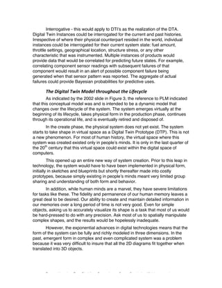 Excerpted based on: Trans-Disciplinary Perspectives on System Complexity – All rights reserved
Interrogative - this would apply to DTI’s as the realization of the DTA.
Digital Twin Instances could be interrogated for the current and past histories.
Irrespective of where their physical counterpart resided in the world, individual
instances could be interrogated for their current system state: fuel amount,
throttle settings, geographical location, structure stress, or any other
characteristic that was instrumented. Multiple instances of products would
provide data that would be correlated for predicting future states. For example,
correlating component sensor readings with subsequent failures of that
component would result in an alert of possible component failure being
generated when that sensor pattern was reported. The aggregate of actual
failures could provide Bayesian probabilities for predictive uses.
The	Digital	Twin	Model	throughout	the	Lifecycle	
As indicated by the 2002 slide in Figure 3, the reference to PLM indicated
that this conceptual model was and is intended to be a dynamic model that
changes over the lifecycle of the system. The system emerges virtually at the
beginning of its lifecycle, takes physical form in the production phase, continues
through its operational life, and is eventually retired and disposed of.
In the create phase, the physical system does not yet exist. The system
starts to take shape in virtual space as a Digital Twin Prototype (DTP). This is not
a new phenomenon. For most of human history, the virtual space where this
system was created existed only in people’s minds. It is only in the last quarter of
the 20th
century that this virtual space could exist within the digital space of
computers.
This opened up an entire new way of system creation. Prior to this leap in
technology, the system would have to have been implemented in physical form,
initially in sketches and blueprints but shortly thereafter made into costly
prototypes, because simply existing in people’s minds meant very limited group
sharing and understanding of both form and behavior.
In addition, while human minds are a marvel, they have severe limitations
for tasks like these. The fidelity and permanence of our human memory leaves a
great deal to be desired. Our ability to create and maintain detailed information in
our memories over a long period of time is not very good. Even for simple
objects, asking us to accurately visualize its shape is a task that most of us would
be hard-pressed to do with any precision. Ask most of us to spatially manipulate
complex shapes, and the results would be hopelessly inadequate.
However, the exponential advances in digital technologies means that the
form of the system can be fully and richly modeled in three dimensions. In the
past, emergent form in complex and even complicated system was a problem
because it was very difficult to insure that all the 2D diagrams fit together when
translated into 3D objects.
 