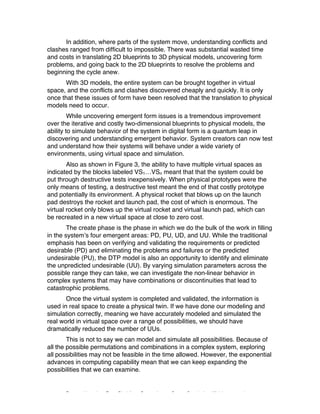 Excerpted based on: Trans-Disciplinary Perspectives on System Complexity – All rights reserved
In addition, where parts of the system move, understanding conflicts and
clashes ranged from difficult to impossible. There was substantial wasted time
and costs in translating 2D blueprints to 3D physical models, uncovering form
problems, and going back to the 2D blueprints to resolve the problems and
beginning the cycle anew.
With 3D models, the entire system can be brought together in virtual
space, and the conflicts and clashes discovered cheaply and quickly. It is only
once that these issues of form have been resolved that the translation to physical
models need to occur.
While uncovering emergent form issues is a tremendous improvement
over the iterative and costly two-dimensional blueprints to physical models, the
ability to simulate behavior of the system in digital form is a quantum leap in
discovering and understanding emergent behavior. System creators can now test
and understand how their systems will behave under a wide variety of
environments, using virtual space and simulation.
Also as shown in Figure 3, the ability to have multiple virtual spaces as
indicated by the blocks labeled VS1…VSn meant that that the system could be
put through destructive tests inexpensively. When physical prototypes were the
only means of testing, a destructive test meant the end of that costly prototype
and potentially its environment. A physical rocket that blows up on the launch
pad destroys the rocket and launch pad, the cost of which is enormous. The
virtual rocket only blows up the virtual rocket and virtual launch pad, which can
be recreated in a new virtual space at close to zero cost.
The create phase is the phase in which we do the bulk of the work in filling
in the system’s four emergent areas: PD, PU, UD, and UU. While the traditional
emphasis has been on verifying and validating the requirements or predicted
desirable (PD) and eliminating the problems and failures or the predicted
undesirable (PU), the DTP model is also an opportunity to identify and eliminate
the unpredicted undesirable (UU). By varying simulation parameters across the
possible range they can take, we can investigate the non-linear behavior in
complex systems that may have combinations or discontinuities that lead to
catastrophic problems.
Once the virtual system is completed and validated, the information is
used in real space to create a physical twin. If we have done our modeling and
simulation correctly, meaning we have accurately modeled and simulated the
real world in virtual space over a range of possibilities, we should have
dramatically reduced the number of UUs.
This is not to say we can model and simulate all possibilities. Because of
all the possible permutations and combinations in a complex system, exploring
all possibilities may not be feasible in the time allowed. However, the exponential
advances in computing capability mean that we can keep expanding the
possibilities that we can examine.
 