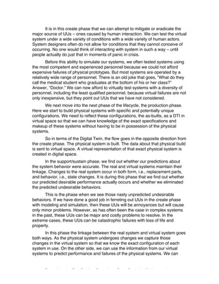 Excerpted based on: Trans-Disciplinary Perspectives on System Complexity – All rights reserved
It is in this create phase that we can attempt to mitigate or eradicate the
major source of UUs – ones caused by human interaction. We can test the virtual
system under a wide variety of conditions with a wide variety of human actors.
System designers often do not allow for conditions that they cannot conceive of
occurring. No one would think of interacting with system in such a way – until
people actually do just that in moments of panic in crisis.
Before this ability to simulate our systems, we often tested systems using
the most competent and experienced personnel because we could not afford
expensive failures of physical prototypes. But most systems are operated by a
relatively wide range of personnel. There is an old joke that goes, “What do they
call the medical student who graduates at the bottom of his or her class?”
Answer, “Doctor.” We can now afford to virtually test systems with a diversity of
personnel, including the least qualified personnel, because virtual failures are not
only inexpensive, but they point out UUs that we have not considered.
We next move into the next phase of the lifecycle, the production phase.
Here we start to build physical systems with specific and potentially unique
configurations. We need to reflect these configurations, the as-builts, as a DTI in
virtual space so that we can have knowledge of the exact specifications and
makeup of these systems without having to be in possession of the physical
systems.
So in terms of the Digital Twin, the flow goes in the opposite direction from
the create phase. The physical system is built. The data about that physical build
is sent to virtual space. A virtual representation of that exact physical system is
created in digital space.
In the support/sustain phase, we find out whether our predictions about
the system behavior were accurate. The real and virtual systems maintain their
linkage. Changes to the real system occur in both form, i.e., replacement parts,
and behavior, i.e., state changes. It is during this phase that we find out whether
our predicted desirable performance actually occurs and whether we eliminated
the predicted undesirable behaviors.
This is the phase when we see those nasty unpredicted undesirable
behaviors. If we have done a good job in ferreting out UUs in the create phase
with modeling and simulation, then these UUs will be annoyances but will cause
only minor problems. However, as has often been the case in complex systems
in the past, these UUs can be major and costly problems to resolve. In the
extreme cases, these UUs can be catastrophic failures with loss of life and
property.
In this phase the linkage between the real system and virtual system goes
both ways. As the physical system undergoes changes we capture those
changes in the virtual system so that we know the exact configuration of each
system in use. On the other side, we can use the information from our virtual
systems to predict performance and failures of the physical systems. We can
 