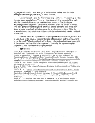 Excerpted based on: Trans-Disciplinary Perspectives on System Complexity – All rights reserved
aggregate information over a range of systems to correlate specific state
changes with the high probability of future failures.
As mentioned before, the final phase, disposal / decommissioning, is often
ignored as an actual phase. There are two reasons in the context of this topic
why the disposal phase should receive closer attention. The first is that
knowledge about a system’s behavior is often lost when the system is retired.
The next generation of the system often has similar problems that could have
been avoided by using knowledge about the predecessor system. While the
physical system may need to be retired, the information about it can be retained
at little cost.
Second, while the topic at hand is emergent behavior of the system as it is
in use, there is the issue of emergent impact of the system on the environment
upon disposal. Without maintaining the design information about what material is
in the system and how it is to be disposed of properly, the system may be
disposed of in a haphazard and improper way.
References:
Caruso, P., D. Dumbacher and M. Grieves (2010). Product Lifecycle Management and the Quest for
Sustainable Space Explorations. AIAA SPACE 2010 Conference & Exposition. Anaheim, CA.
Cerrone, A., J. Hochhalter, G. Heber and A. Ingraffea (2014). "On the Effects of Modeling As-
Manufactured Geometry: Toward Digital Twin." International Journal of Aerospace Engineering 2014.
Glaessgen, E. H. and D. Stargel (2012). The digital twin paradigm for future nasa and us air force vehicles.
AAIA 53rd Structures, Structural Dynamics, and Materials Conference, Honolulu, Hawaii.
Grieves, M. (2005). "Product Lifecycle Management: the new paradigm for enterprises." Int. J. Product
Development 2(Nos. 1/2): 71-84.
Grieves, M. (2006). Product Lifecycle Management: Driving the Next Generation of Lean Thinking. New
York, McGraw-Hill.
Grieves, M. (2011). Virtually perfect : Driving Innovative and Lean Products through Product Lifecycle
Management. Cocoa Beach, FL, Space Coast Press.
Piascik, R., J. Vickers, D. Lowry, S. Scotti, J. Stewart. and A. Calomino (2010). Technology Area 12:
Materials, Structures, Mechanical Systems, and Manufacturing Road Map, NASA Office of Chief
Technologist.
Tuegel, E. J., A. R. Ingraffea, T. G. Eason and S. M. Spottswood (2011). "Reengineering Aircraft
Structural Life Prediction Using a Digital Twin." International Journal of Aerospace Engineering 2011.
View publication statsView publication stats
 