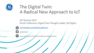 The Digital Twin:
A Radical New Approach to IoT
IOT DevCon 2017
Dimitri Volkmann, Digital Twin Thought Leader, GE Digital
www.linkedin.com/in/dimitrivolkmann
@dimiexter
www.pinterest.com/dimitrivolkmann/digital-twin/
 