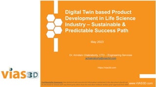 Digital Twin based Product
Development in Life Science
Industry – Sustainable &
Predictable Success Path
www.VIAS3D.com
Confidentiality Statement: Any technical and commercial information contained in this document should not
be disclosed or shared with any third-party other than the end client without written prior approval from VIAS.
May 2023
Dr. Arindam Chakraborty, CTO – Engineering Services
achakraborty@vias3d.com
https://vias3d.com
 