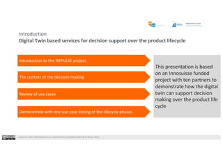 Industrie 2025, F&E Konferenz zur Industrie 4.0 |Jürg Meierhofer & Dr Shaun West
Introduction
Digital Twin based services for decision support over the product lifecycle
This presentation is based
on an Innosuisse funded
project with ten partners to
demonstrate how the digital
twin can support decision
making over the product life
cycle
Introduction to the IMPULSE project
The context of the decision making
Review of use cases
Demonstrate with one use case linking of the lifecycle phases
 