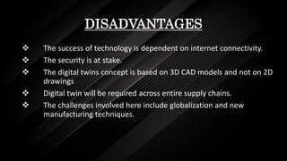 DISADVANTAGES
 The success of technology is dependent on internet connectivity.
 The security is at stake.
 The digital twins concept is based on 3D CAD models and not on 2D
drawings
 Digital twin will be required across entire supply chains.
 The challenges involved here include globalization and new
manufacturing techniques.
 