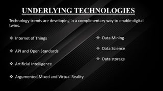 UNDERLYING TECHNOLOGIES
Technology trends are developing in a complimentary way to enable digital
twins.
 Internet of Things
 API and Open Standards
 Artificial Intelligence
 Argumented,Mixed and Virtual Reality
 Data Mining
 Data Science
 Data storage
 