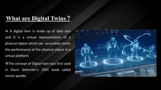 What are Digital Twins ?
 A digital twin is made up of data sets
and it is a virtual representation of a
physical object which can accurately mimic
the performance of the physical object in a
virtual platform.
The concept of Digital twin was first used
in Davin Gelernter’s 1991 book called
mirror worlds.
 