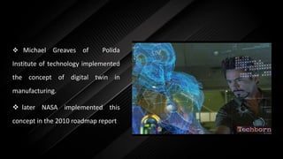  Michael Greaves of Polida
Institute of technology implemented
the concept of digital twin in
manufacturing.
 later NASA implemented this
concept in the 2010 roadmap report
 