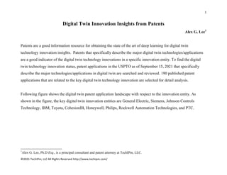 1 
 
©2021 TechIPm, LLC All Rights Reserved http://www.techipm.com/ 
 
Digital Twin Innovation Insights from Patents
Alex G. Lee1
Patents are a good information resource for obtaining the state of the art of deep learning for digital twin
technology innovation insights. Patents that specifically describe the major digital twin technologies/applications
are a good indicator of the digital twin technology innovations in a specific innovation entity. To find the digital
twin technology innovation status, patent applications in the USPTO as of September 15, 2021 that specifically
describe the major technologies/applications in digital twin are searched and reviewed. 190 published patent
applications that are related to the key digital twin technology innovation are selected for detail analysis.
Following figure shows the digital twin patent application landscape with respect to the innovation entity. As
shown in the figure, the key digital twin innovation entities are General Electric, Siemens, Johnson Controls
Technology, IBM, Toyota, CohesionIB, Honeywell, Philips, Rockwell Automation Technologies, and PTC.
                                                            
1
Alex G. Lee, Ph.D Esq., is a principal consultant and patent attorney at TechIPm, LLC.
 