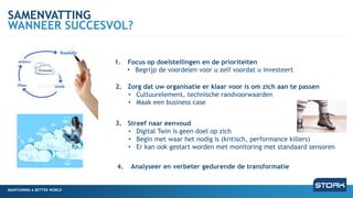MAINTAINING A BETTER WORLD
SAMENVATTING
WANNEER SUCCESVOL?
MAINTAINING A BETTER WORLD
1. Focus op doelstellingen en de prioriteiten
• Begrijp de voordelen voor u zelf voordat u investeert
2. Zorg dat uw organisatie er klaar voor is om zich aan te passen
• Cultuurelement, technische randvoorwaarden
• Maak een business case
3. Streef naar eenvoud
• Digital Twin is geen doel op zich
• Begin met waar het nodig is (kritisch, performance killers)
• Er kan ook gestart worden met monitoring met standaard sensoren
4. Analyseer en verbeter gedurende de transformatie
 