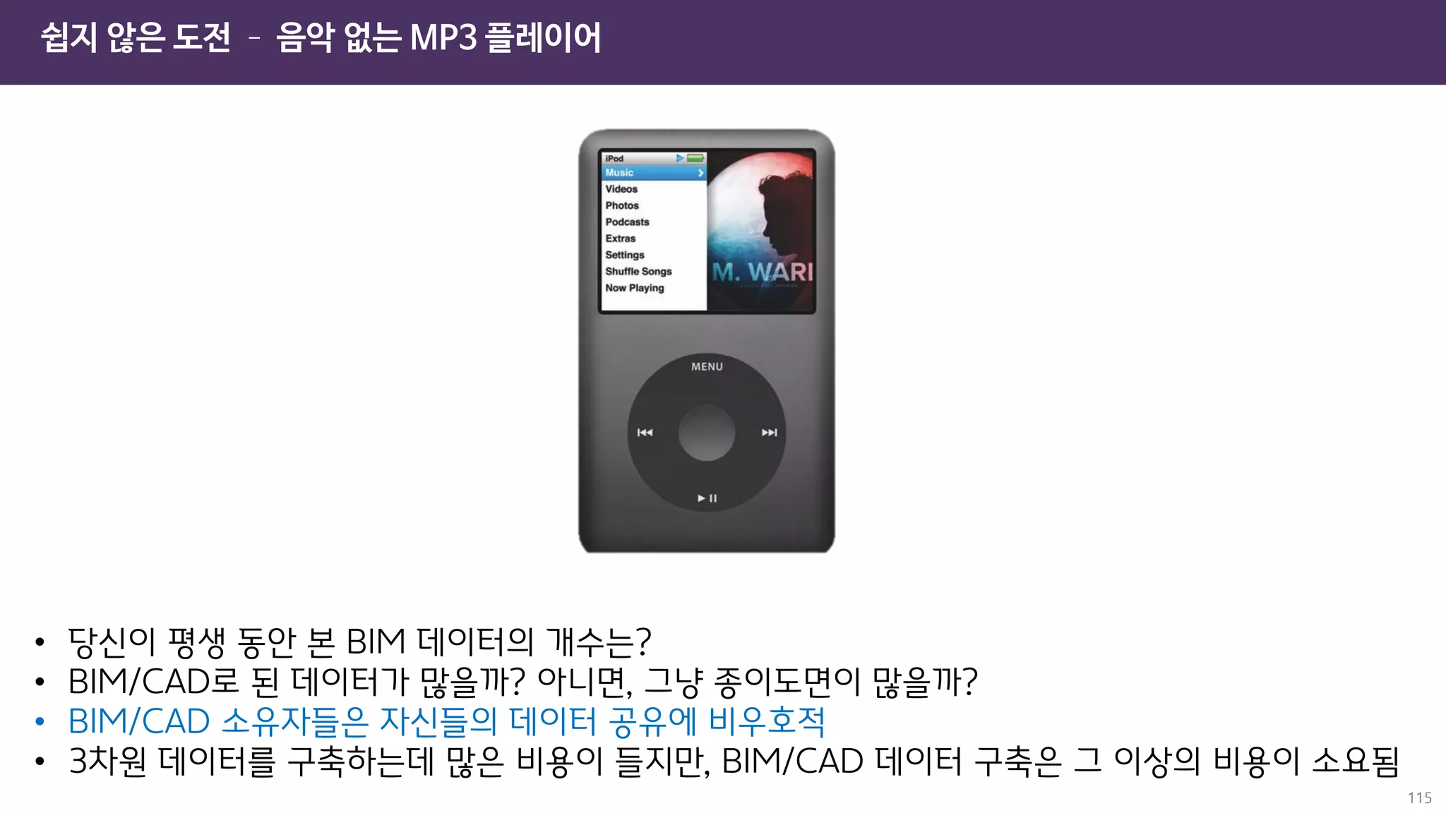 쉽지 않은 도전 – 음악 없는 MP3 플레이어
115
• 당신이 평생 동안 본 BIM 데이터의 개수는?
• BIM/CAD로 된 데이터가 많을까? 아니면, 그냥 종이도면이 많을까?
• BIM/CAD 소유자들은 자신들의 데이터 공유에 비우호적
• 3차원 데이터를 구축하는데 많은 비용이 들지만, BIM/CAD 데이터 구축은 그 이상의 비용이 소요됨
 