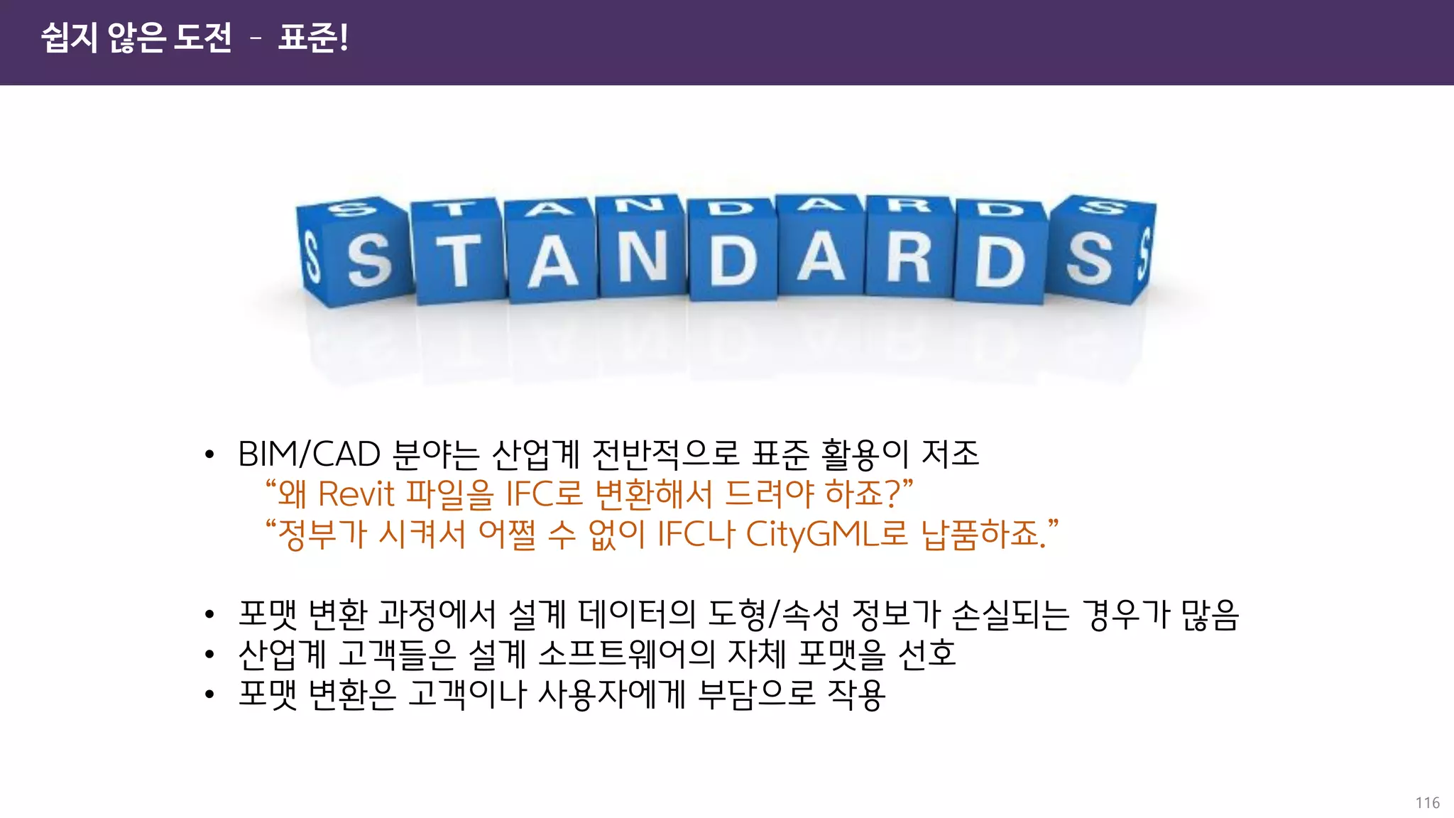 쉽지 않은 도전 – 표준!
116
• BIM/CAD 분야는 산업계 전반적으로 표준 활용이 저조
“왜 Revit 파일을 IFC로 변환해서 드려야 하죠?”
“정부가 시켜서 어쩔 수 없이 IFC나 CityGML로 납품하죠.”
• 포맷 변환 과정에서 설계 데이터의 도형/속성 정보가 손실되는 경우가 많음
• 산업계 고객들은 설계 소프트웨어의 자체 포맷을 선호
• 포맷 변환은 고객이나 사용자에게 부담으로 작용
 