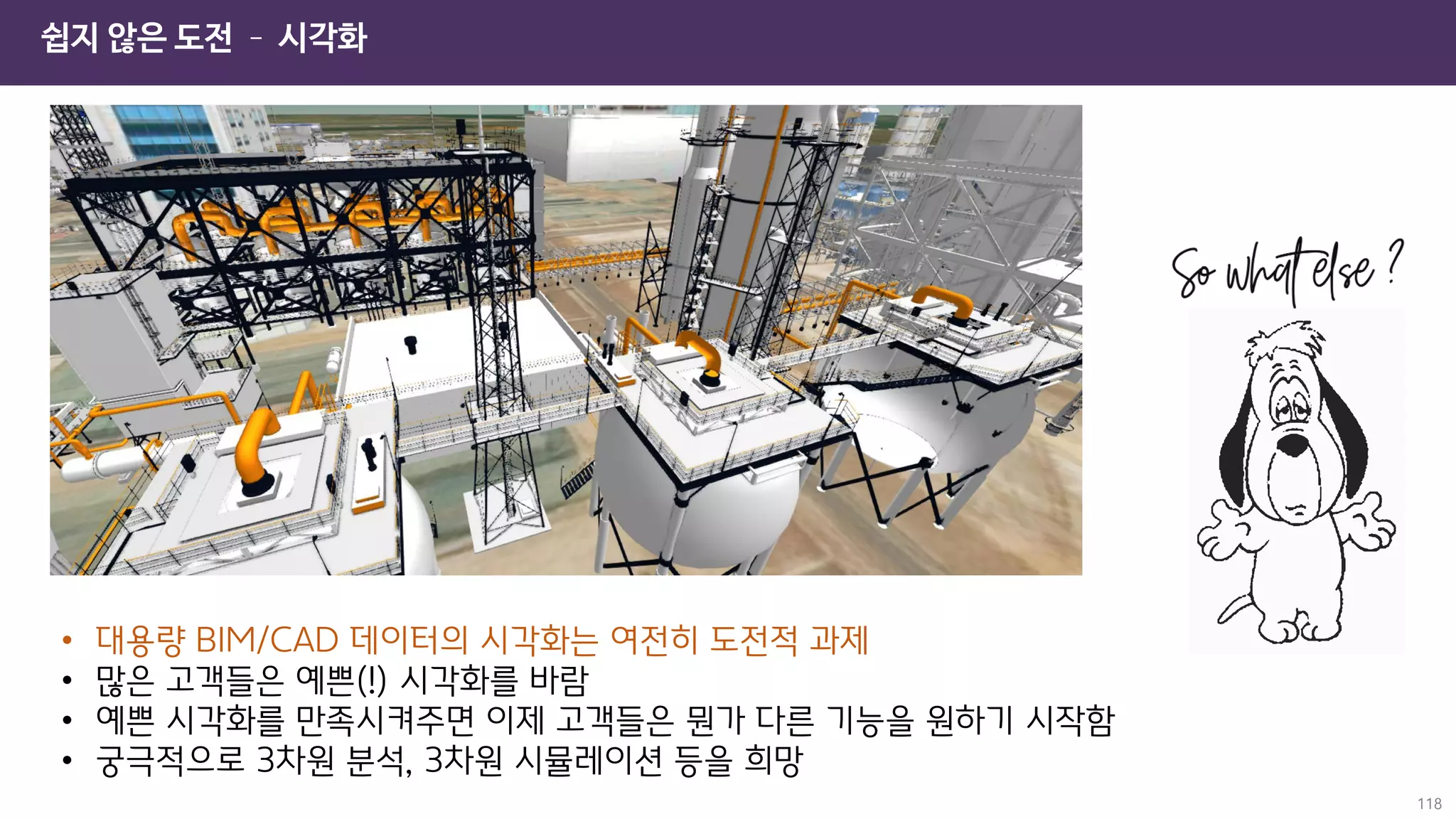 쉽지 않은 도전 – 시각화
118
• 대용량 BIM/CAD 데이터의 시각화는 여전히 도전적 과제
• 많은 고객들은 예쁜(!) 시각화를 바람
• 예쁜 시각화를 만족시켜주면 이제 고객들은 뭔가 다른 기능을 원하기 시작함
• 궁극적으로 3차원 분석, 3차원 시뮬레이션 등을 희망
 