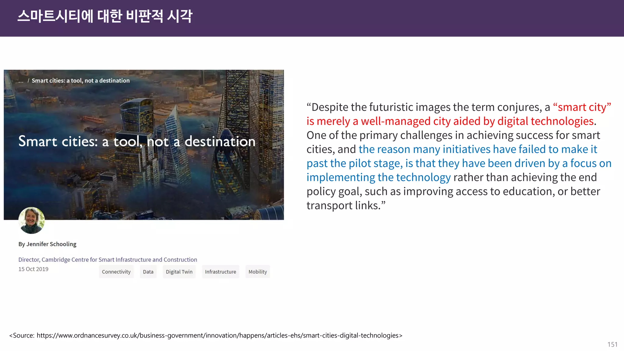 스마트시티에 대한 비판적 시각
151
<Source: https://www.ordnancesurvey.co.uk/business-government/innovation/happens/articles-ehs/smart-cities-digital-technologies>
“Despite the futuristic images the term conjures, a “smart city”
is merely a well-managed city aided by digital technologies.
One of the primary challenges in achieving success for smart
cities, and the reason many initiatives have failed to make it
past the pilot stage, is that they have been driven by a focus on
implementing the technology rather than achieving the end
policy goal, such as improving access to education, or better
transport links.”
 