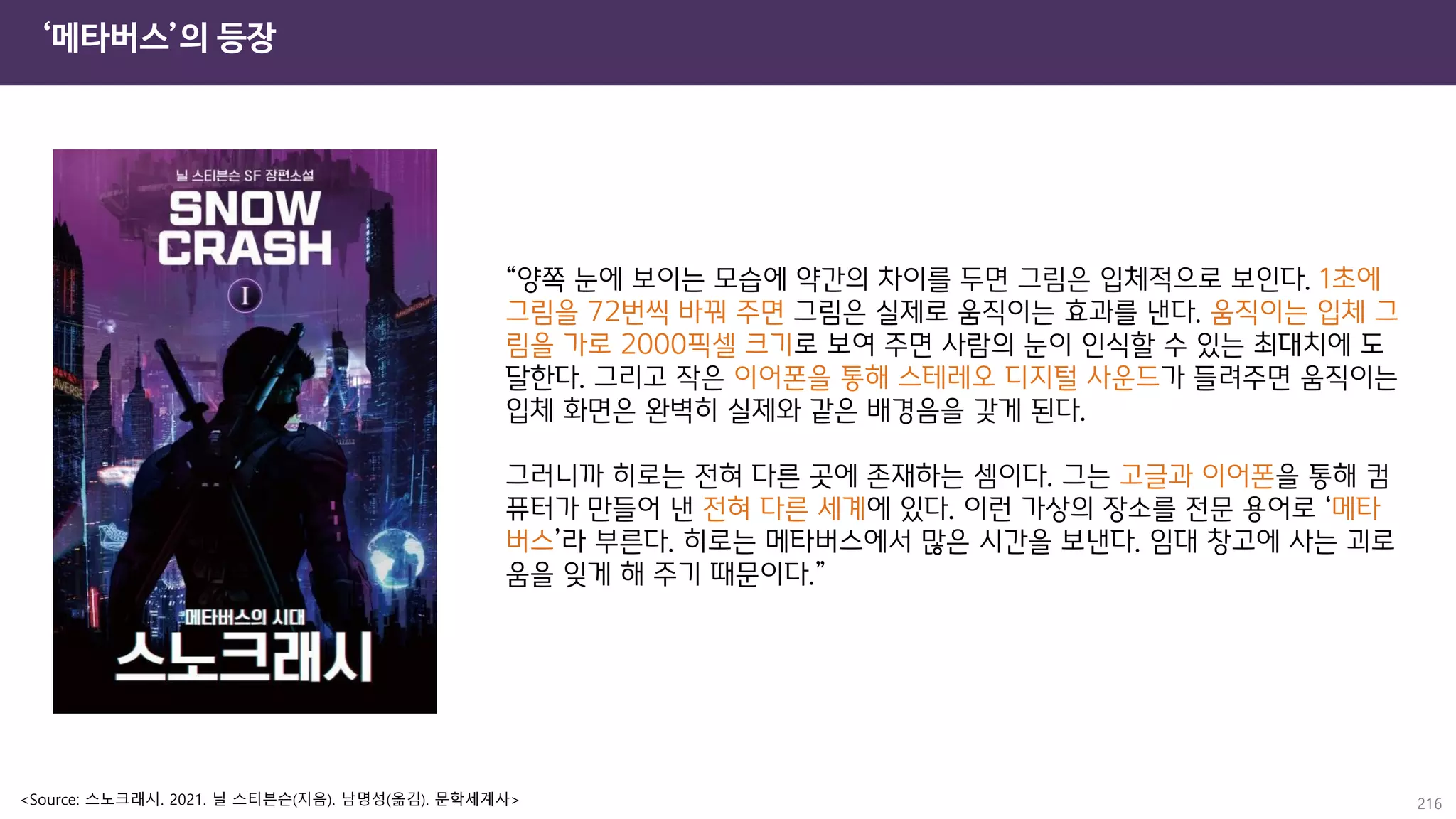 ‘메타버스’의 등장
216
“양쪽 눈에 보이는 모습에 약간의 차이를 두면 그림은 입체적으로 보인다. 1초에
그림을 72번씩 바꿔 주면 그림은 실제로 움직이는 효과를 낸다. 움직이는 입체 그
림을 가로 2000픽셀 크기로 보여 주면 사람의 눈이 인식할 수 있는 최대치에 도
달한다. 그리고 작은 이어폰을 통해 스테레오 디지털 사운드가 들려주면 움직이는
입체 화면은 완벽히 실제와 같은 배경음을 갖게 된다.
그러니까 히로는 전혀 다른 곳에 존재하는 셈이다. 그는 고글과 이어폰을 통해 컴
퓨터가 만들어 낸 전혀 다른 세계에 있다. 이런 가상의 장소를 전문 용어로 ‘메타
버스’라 부른다. 히로는 메타버스에서 많은 시간을 보낸다. 임대 창고에 사는 괴로
움을 잊게 해 주기 때문이다.”
<Source: 스노크래시. 2021. 닐 스티븐슨(지음). 남명성(옮김). 문학세계사>
 