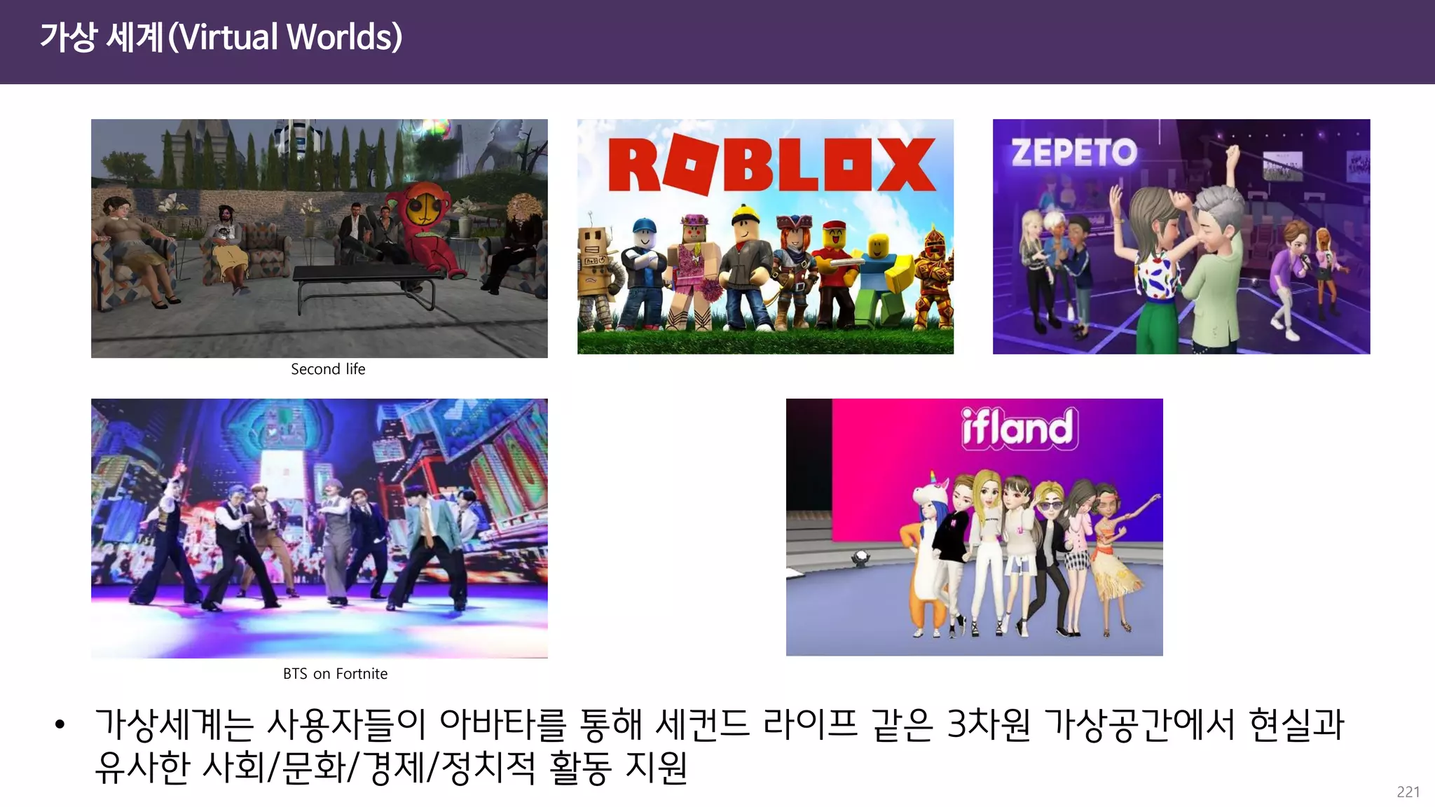 가상 세계(Virtual Worlds)
221
Second life
BTS on Fortnite
• 가상세계는 사용자들이 아바타를 통해 세컨드 라이프 같은 3차원 가상공간에서 현실과
유사한 사회/문화/경제/정치적 활동 지원
 