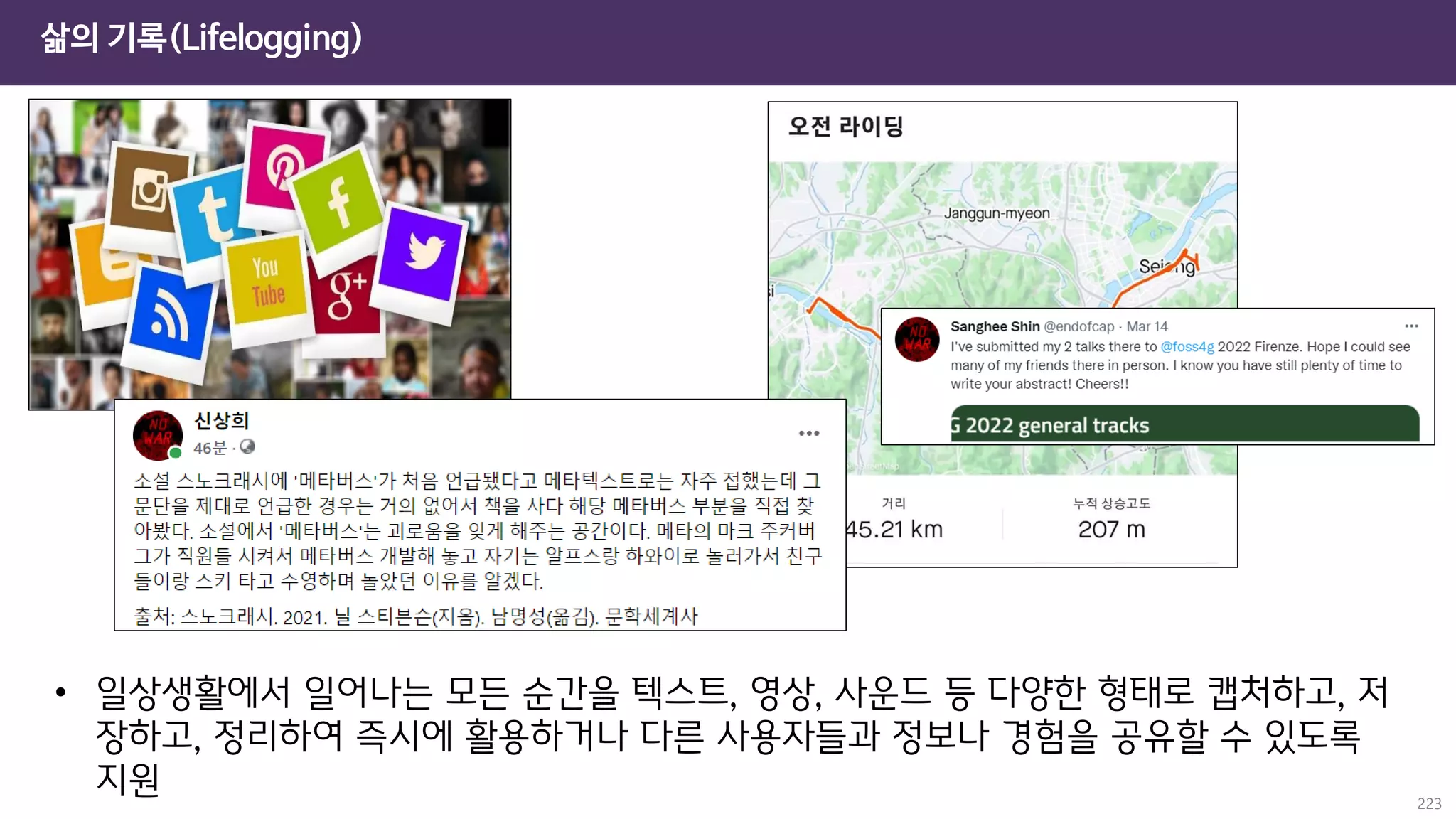 삶의 기록(Lifelogging)
223
• 일상생활에서 일어나는 모든 순간을 텍스트, 영상, 사운드 등 다양한 형태로 캡처하고, 저
장하고, 정리하여 즉시에 활용하거나 다른 사용자들과 정보나 경험을 공유할 수 있도록
지원
 