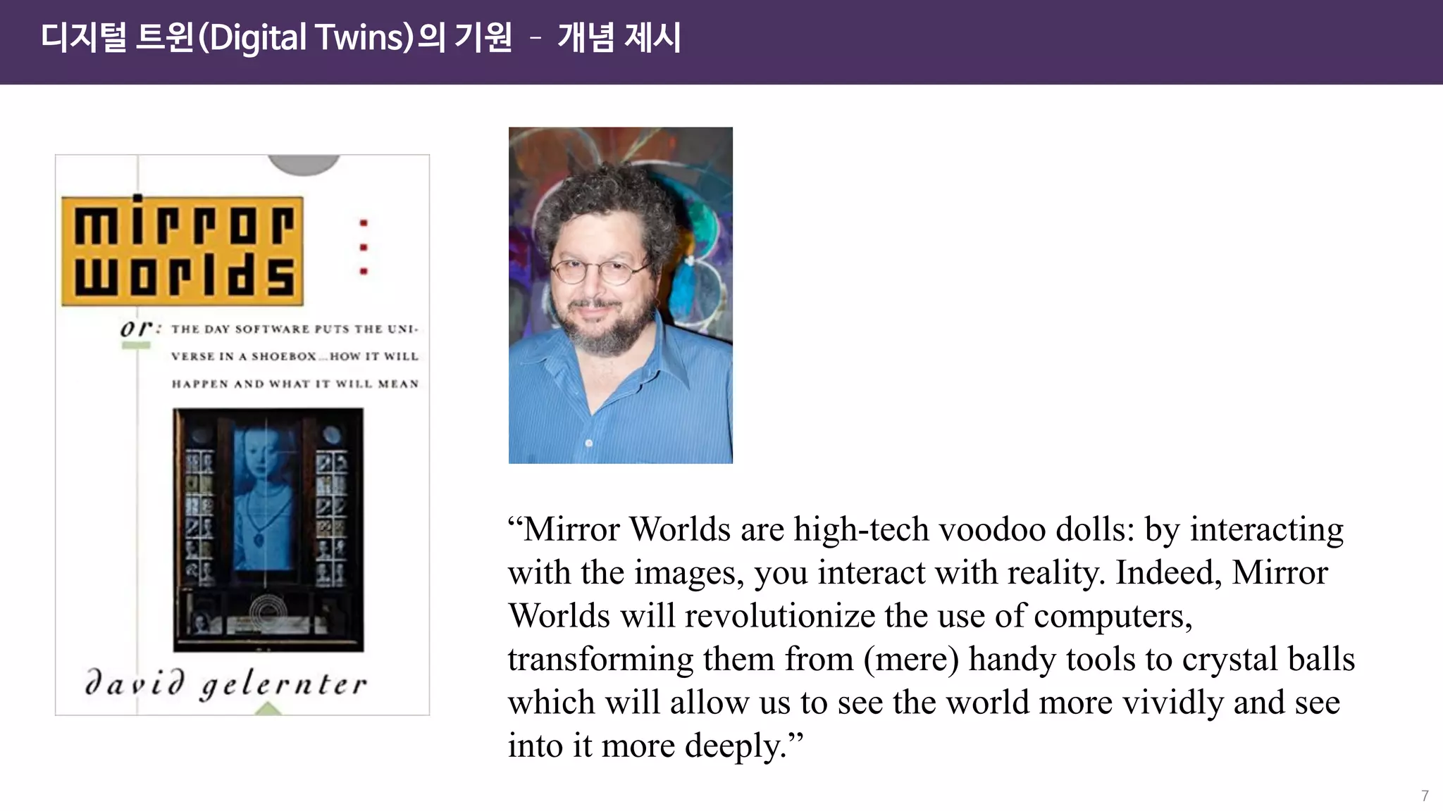 7
디지털 트윈(Digital Twins)의 기원 – 개념 제시
“Mirror Worlds are high-tech voodoo dolls: by interacting
with the images, you interact with reality. Indeed, Mirror
Worlds will revolutionize the use of computers,
transforming them from (mere) handy tools to crystal balls
which will allow us to see the world more vividly and see
into it more deeply.”
 