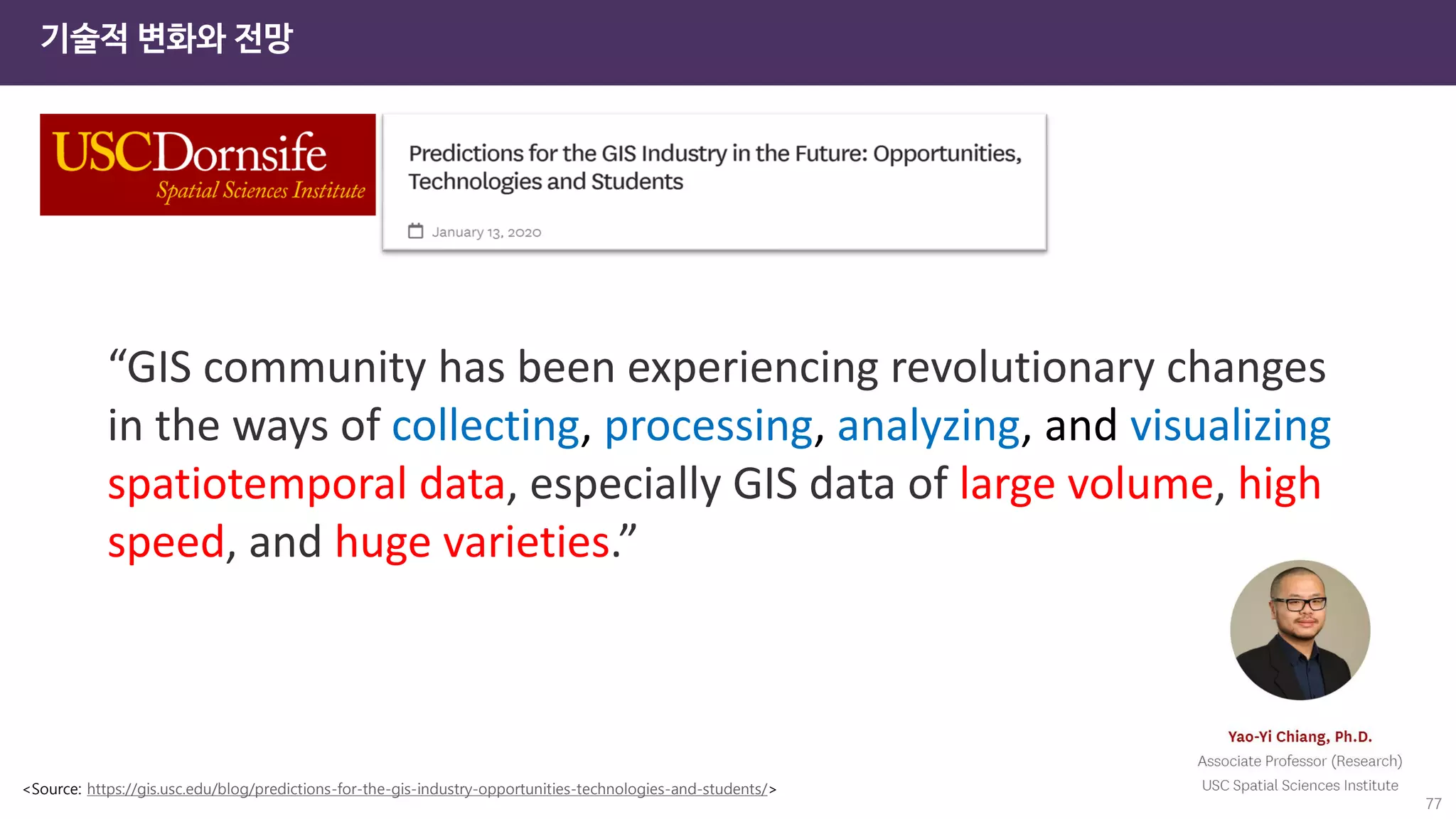 “GIS community has been experiencing revolutionary changes
in the ways of collecting, processing, analyzing, and visualizing
spatiotemporal data, especially GIS data of large volume, high
speed, and huge varieties.”
<Source: https://gis.usc.edu/blog/predictions-for-the-gis-industry-opportunities-technologies-and-students/>
기술적 변화와 전망
77
 