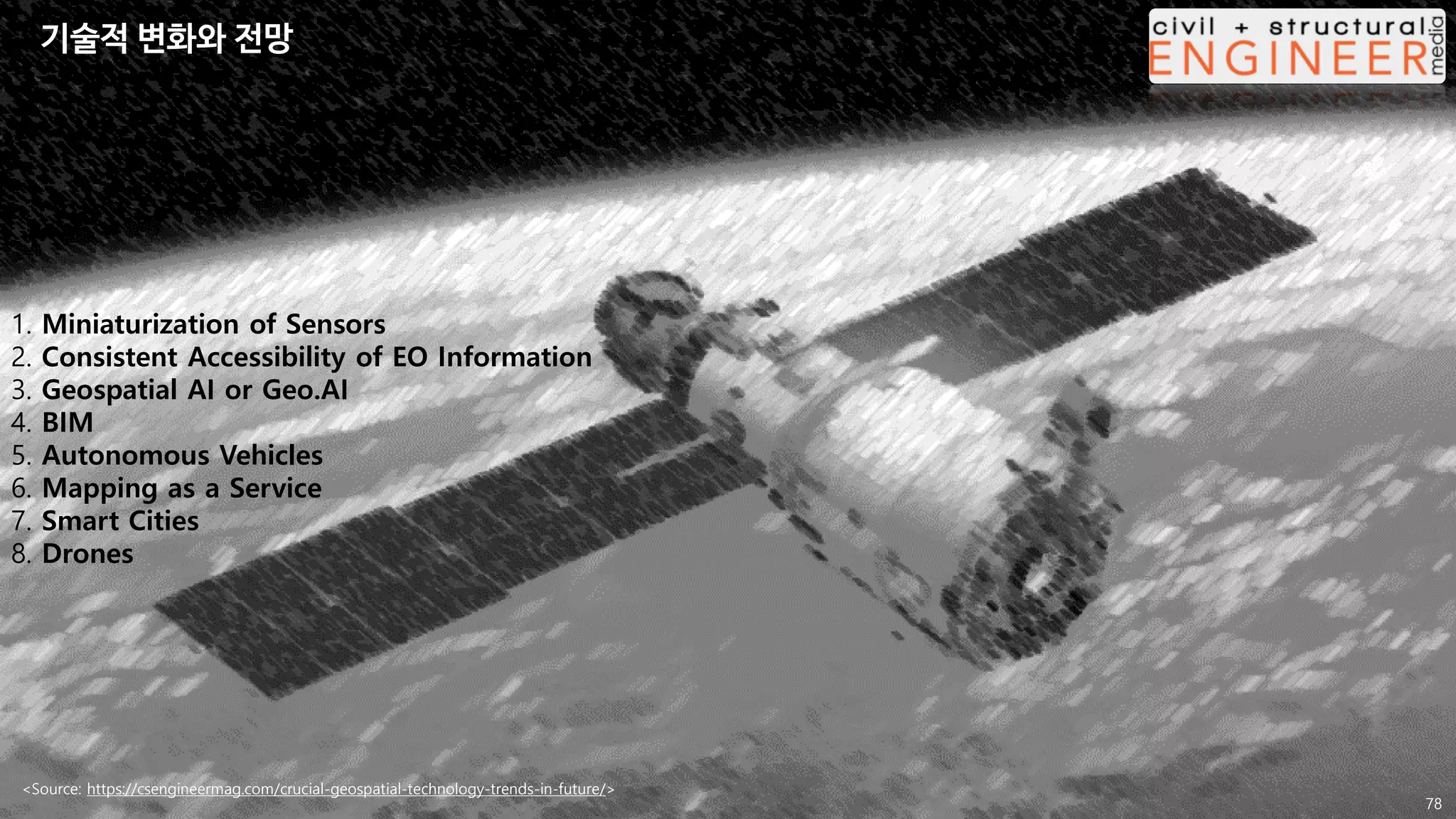 <Source: https://csengineermag.com/crucial-geospatial-technology-trends-in-future/>
1. Miniaturization of Sensors
2. Consistent Accessibility of EO Information
3. Geospatial AI or Geo.AI
4. BIM
5. Autonomous Vehicles
6. Mapping as a Service
7. Smart Cities
8. Drones
78
기술적 변화와 전망
 