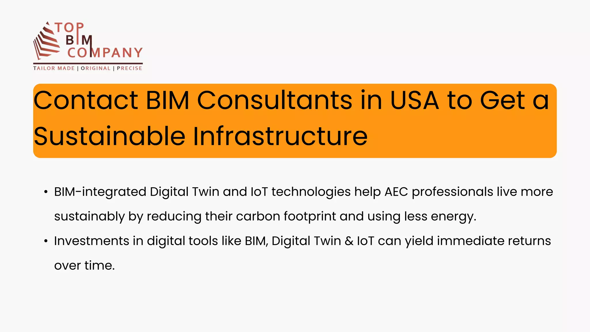 • BIM-integrated Digital Twin and IoT technologies help AEC professionals live more
sustainably by reducing their carbon footprint and using less energy.
• Investments in digital tools like BIM, Digital Twin & IoT can yield immediate returns
over time.
Contact BIM Consultants in USA to Get a
Sustainable Infrastructure
 