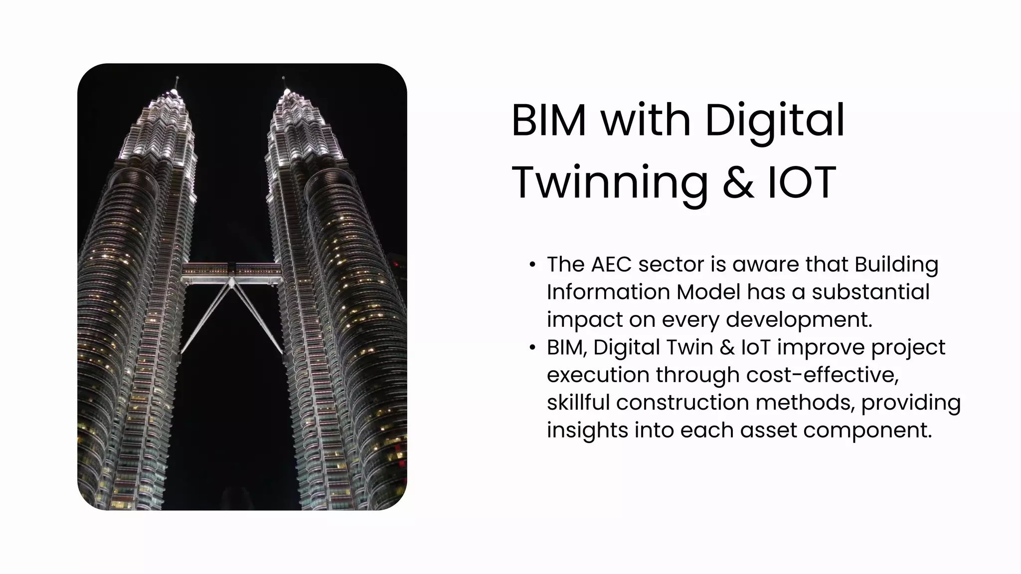 • The AEC sector is aware that Building
Information Model has a substantial
impact on every development.
• BIM, Digital Twin & IoT improve project
execution through cost-effective,
skillful construction methods, providing
insights into each asset component.
BIM with Digital
Twinning & IOT
 