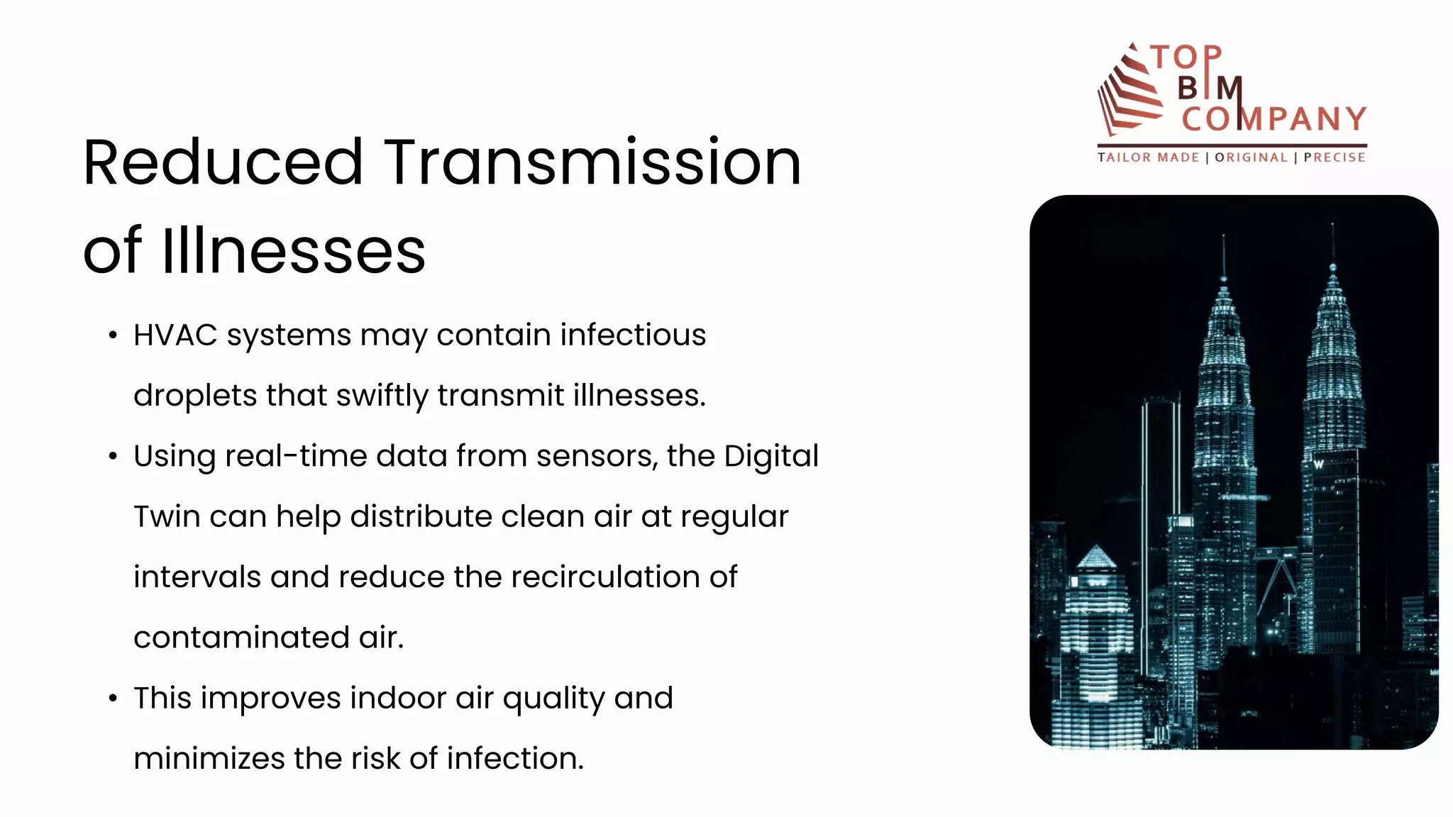 • HVAC systems may contain infectious
droplets that swiftly transmit illnesses.
• Using real-time data from sensors, the Digital
Twin can help distribute clean air at regular
intervals and reduce the recirculation of
contaminated air.
• This improves indoor air quality and
minimizes the risk of infection.
Reduced Transmission
of Illnesses
 