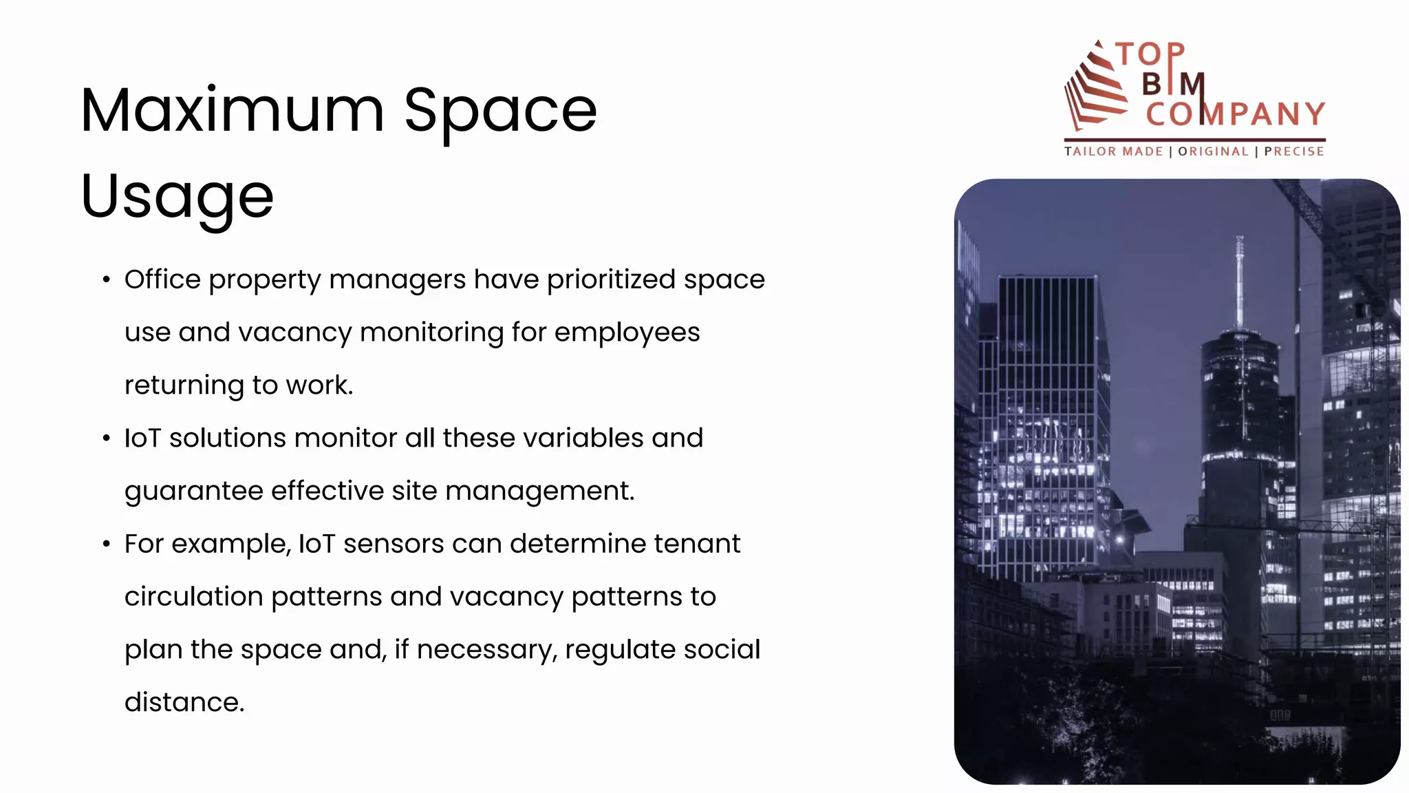 • Office property managers have prioritized space
use and vacancy monitoring for employees
returning to work.
• IoT solutions monitor all these variables and
guarantee effective site management.
• For example, IoT sensors can determine tenant
circulation patterns and vacancy patterns to
plan the space and, if necessary, regulate social
distance.
Maximum Space
Usage
 