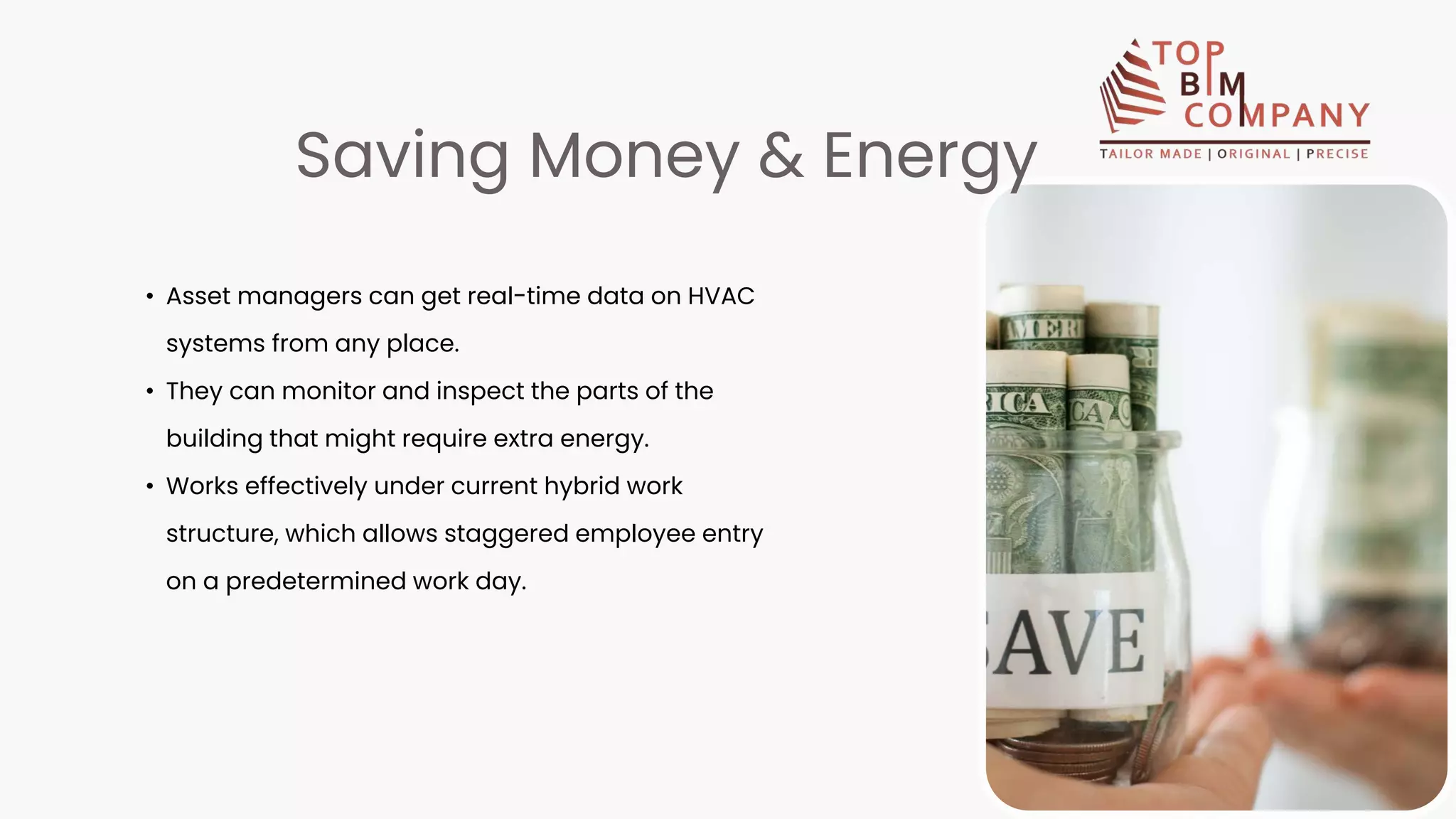 • Asset managers can get real-time data on HVAC
systems from any place.
• They can monitor and inspect the parts of the
building that might require extra energy.
• Works effectively under current hybrid work
structure, which allows staggered employee entry
on a predetermined work day.
Saving Money & Energy
 