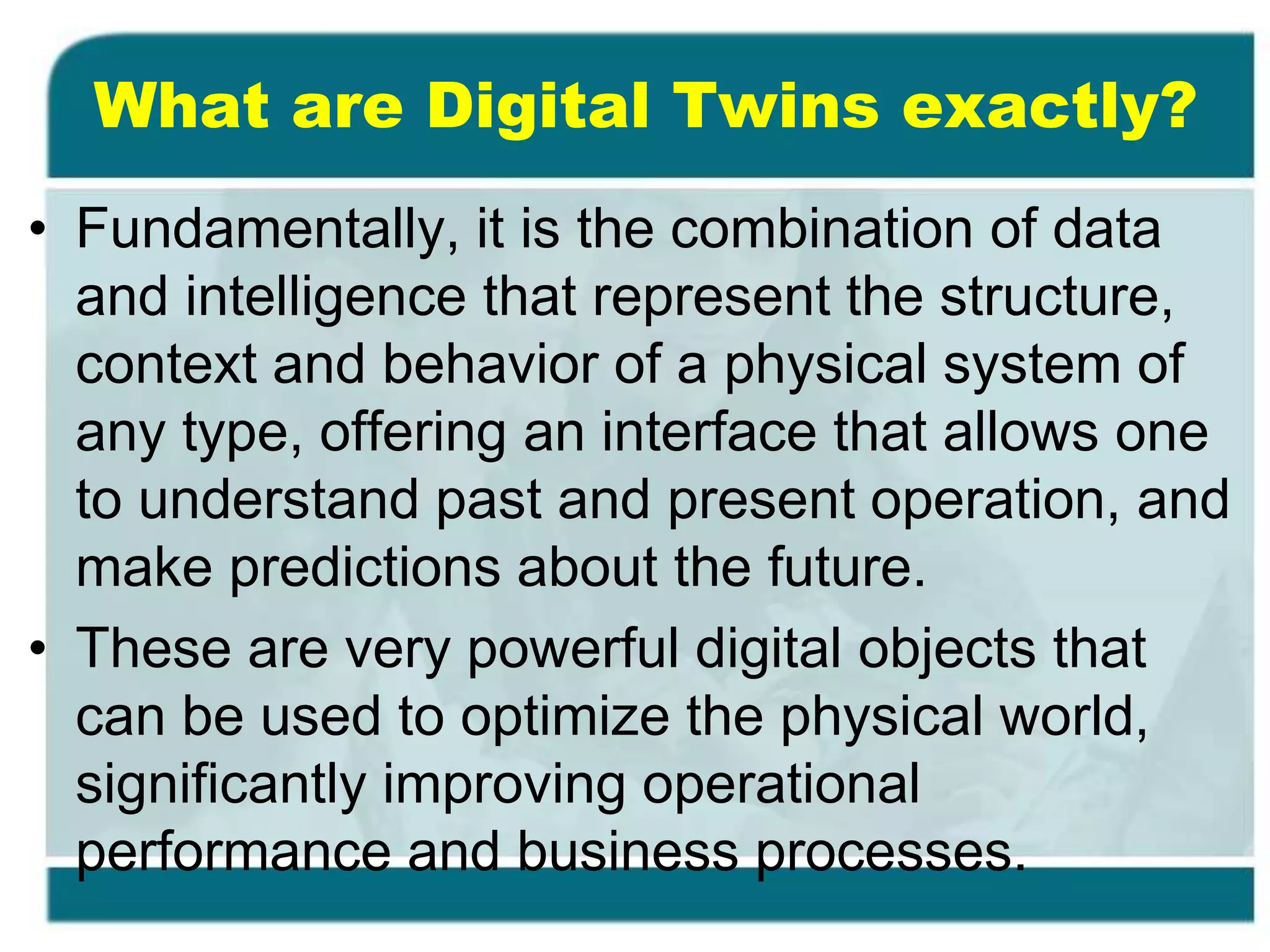 What are Digital Twins exactly?
• Fundamentally, it is the combination of data
and intelligence that represent the structure,
context and behavior of a physical system of
any type, offering an interface that allows one
to understand past and present operation, and
make predictions about the future.
• These are very powerful digital objects that
can be used to optimize the physical world,
significantly improving operational
performance and business processes.
 