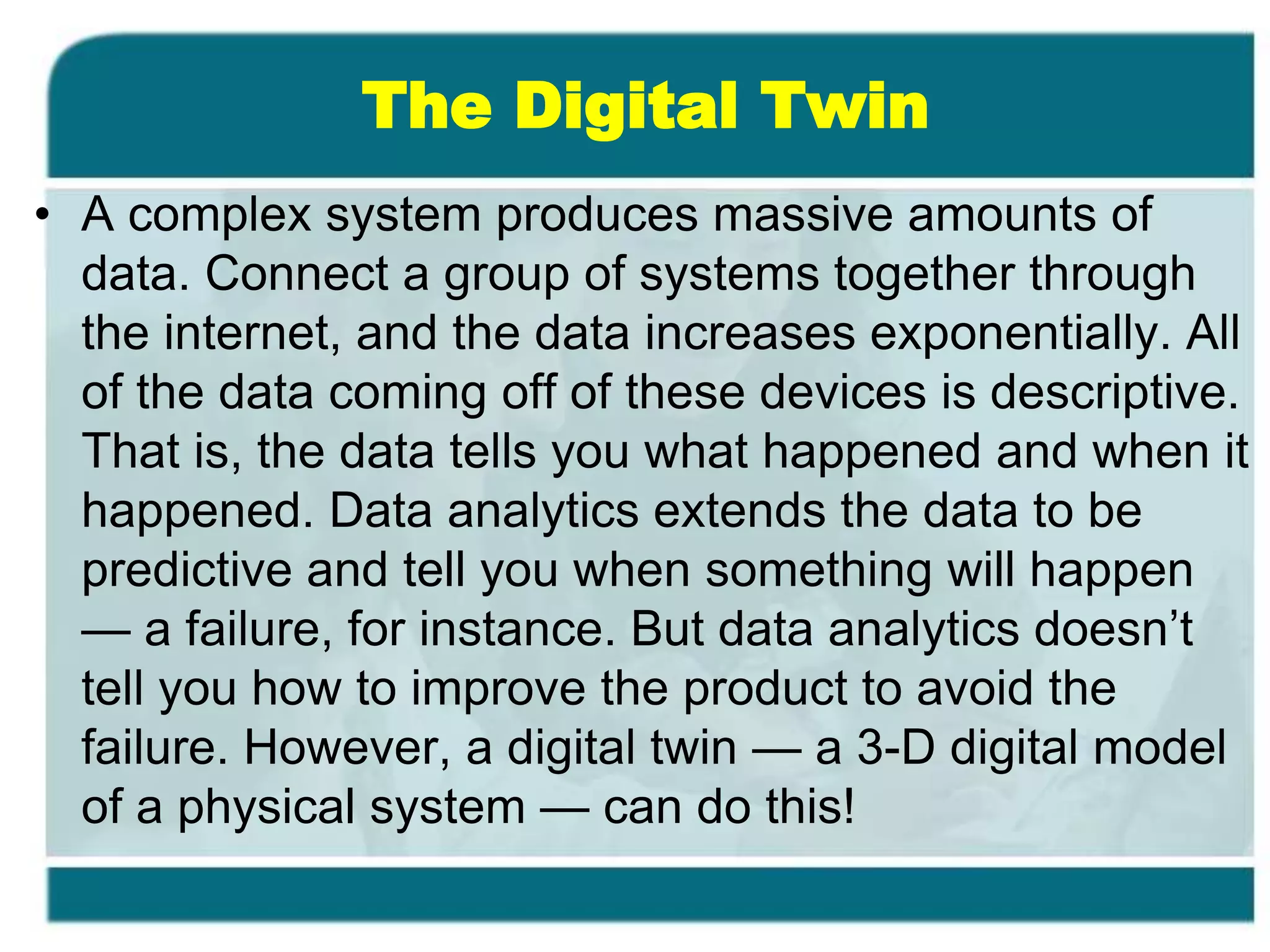 The Digital Twin
• A complex system produces massive amounts of
data. Connect a group of systems together through
the internet, and the data increases exponentially. All
of the data coming off of these devices is descriptive.
That is, the data tells you what happened and when it
happened. Data analytics extends the data to be
predictive and tell you when something will happen
— a failure, for instance. But data analytics doesn’t
tell you how to improve the product to avoid the
failure. However, a digital twin — a 3-D digital model
of a physical system — can do this!
 