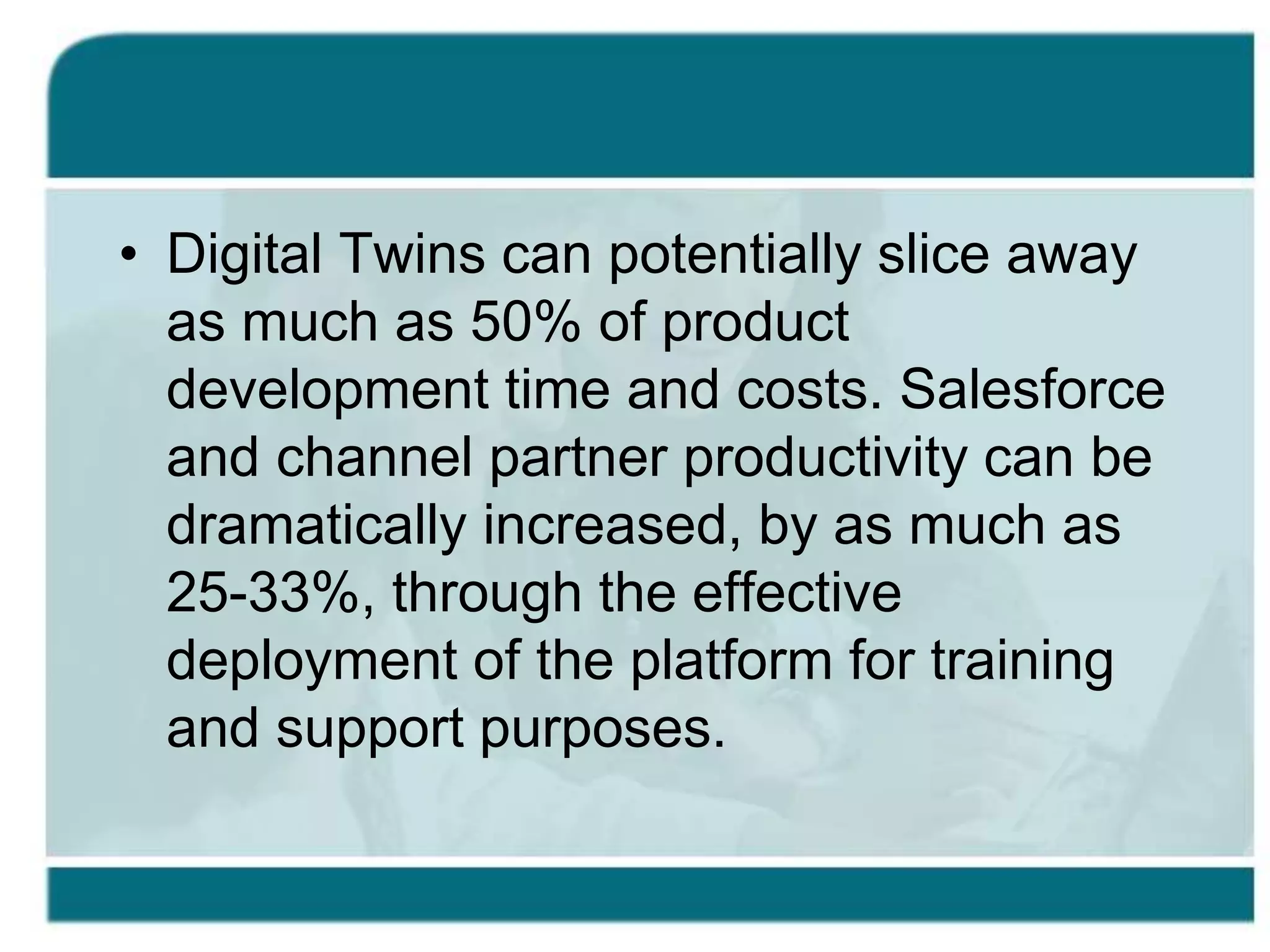 • Digital Twins can potentially slice away
as much as 50% of product
development time and costs. Salesforce
and channel partner productivity can be
dramatically increased, by as much as
25-33%, through the effective
deployment of the platform for training
and support purposes.
 