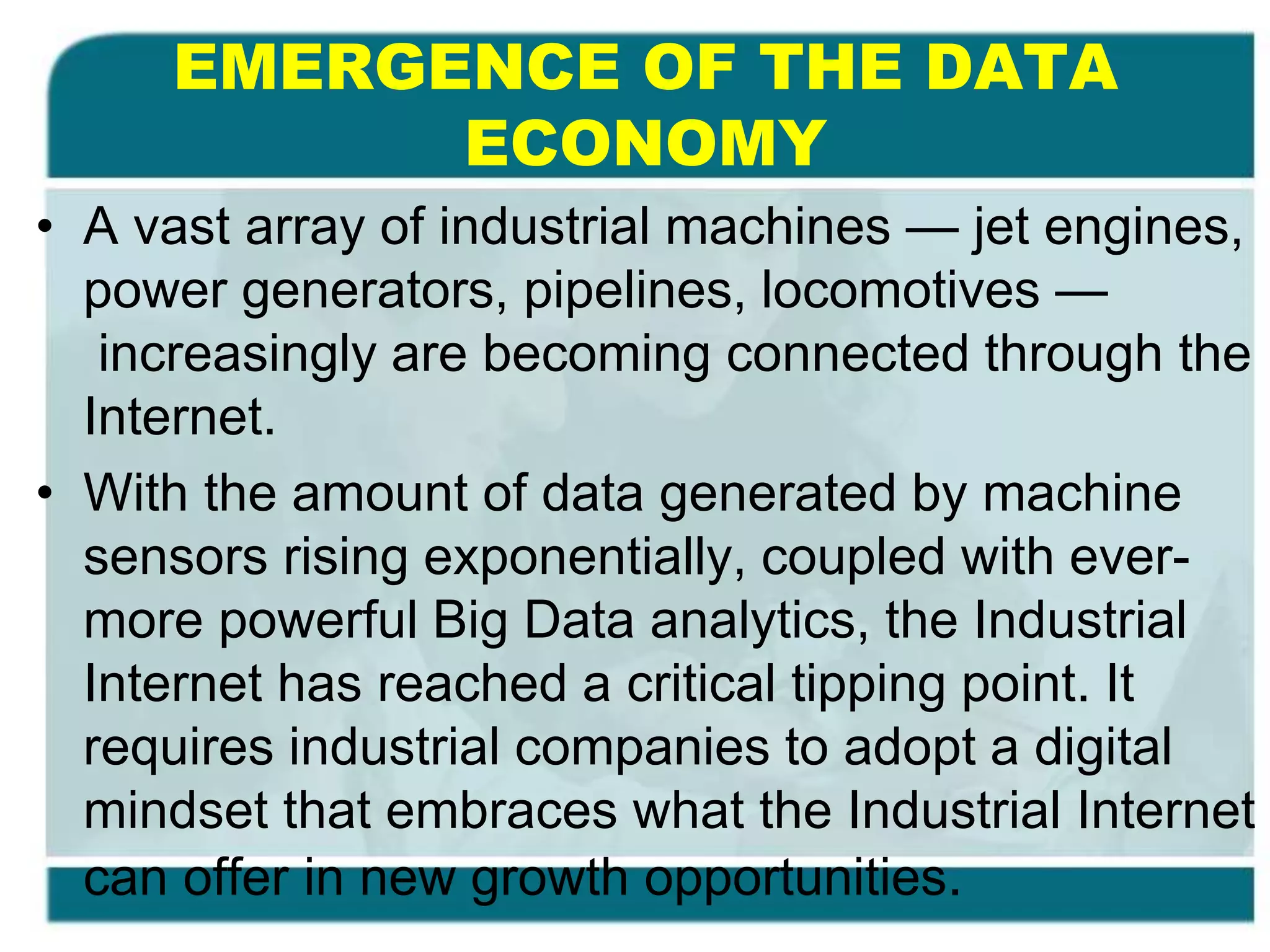 EMERGENCE OF THE DATA
ECONOMY
• A vast array of industrial machines — jet engines,
power generators, pipelines, locomotives —
increasingly are becoming connected through the
Internet.
• With the amount of data generated by machine
sensors rising exponentially, coupled with ever-
more powerful Big Data analytics, the Industrial
Internet has reached a critical tipping point. It
requires industrial companies to adopt a digital
mindset that embraces what the Industrial Internet
can offer in new growth opportunities.
 