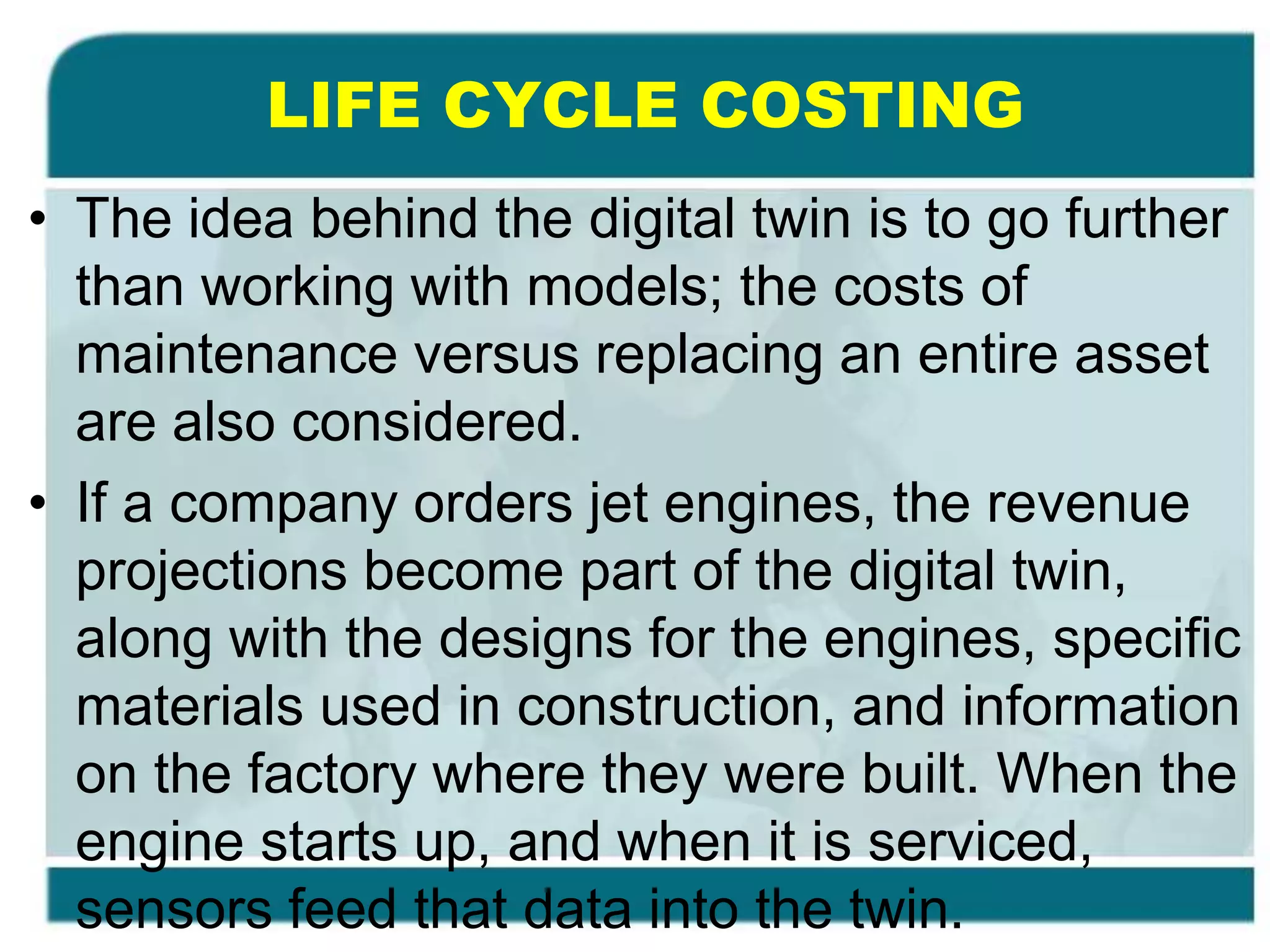 LIFE CYCLE COSTING
• The idea behind the digital twin is to go further
than working with models; the costs of
maintenance versus replacing an entire asset
are also considered.
• If a company orders jet engines, the revenue
projections become part of the digital twin,
along with the designs for the engines, specific
materials used in construction, and information
on the factory where they were built. When the
engine starts up, and when it is serviced,
sensors feed that data into the twin.
 