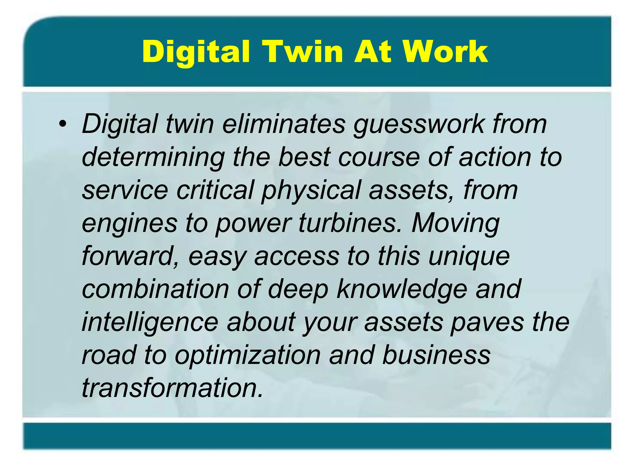 Digital Twin At Work
• Digital twin eliminates guesswork from
determining the best course of action to
service critical physical assets, from
engines to power turbines. Moving
forward, easy access to this unique
combination of deep knowledge and
intelligence about your assets paves the
road to optimization and business
transformation.
 