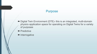 Purpose
 Digital Twin Environment (DTE)- this is an integrated, multi-domain
physics application space for operating on Digital Twins for a variety
of purposes
 Predictive
 Interrogative
 