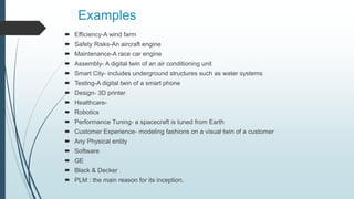 Examples
 Efficiency-A wind farm
 Safety Risks-An aircraft engine
 Maintenance-A race car engine
 Assembly- A digital twin of an air conditioning unit
 Smart City- includes underground structures such as water systems
 Testing-A digital twin of a smart phone
 Design- 3D printer
 Healthcare-
 Robotics
 Performance Tuning- a spacecraft is tuned from Earth
 Customer Experience- modeling fashions on a visual twin of a customer
 Any Physical entity
 Software
 GE
 Black & Decker
 PLM : the main reason for its inception.
 
