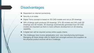 Disadvantages
 Dependent on internet connectivity
 Security is at stake.
 Digital Twins concept is based on 3D CAD models and not on 2D drawings.
 39% of design work produces 2D drawings, 27% 3D models and 34% both 2D
drawings and 3D models. 2D drawings automatically generated from 3D CAD
models are important as there is more software development on 2D drawing
capability.
 A digital twin will be required across entire supply chains.
 The challenges here involve globalization and new manufacturing techniques.
Managing all these design data for digital twin amongst partners and suppliers as
the physical product evolves will be a challenge.
 