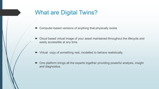 What are Digital Twins?
 Computer-based versions of anything that physically exists.
 Cloud based virtual image of your asset maintained throughout the lifecycle and
easily accessible at any time.
 Virtual copy of something real, modelled to behave realistically.
 One platform brings all the experts together providing powerful analysis, insight
and diagnostics.
 