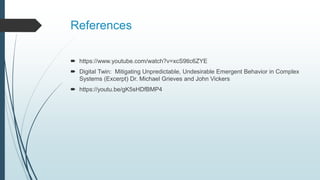 References
 https://www.youtube.com/watch?v=xcS9tlc6ZYE
 Digital Twin: Mitigating Unpredictable, Undesirable Emergent Behavior in Complex
Systems (Excerpt) Dr. Michael Grieves and John Vickers
 https://youtu.be/gK5sHDfBMP4
 