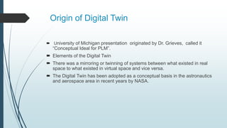 Origin of Digital Twin
 University of Michigan presentation originated by Dr. Grieves, called it
“Conceptual Ideal for PLM”.
 Elements of the Digital Twin
 There was a mirroring or twinning of systems between what existed in real
space to what existed in virtual space and vice versa.
 The Digital Twin has been adopted as a conceptual basis in the astronautics
and aerospace area in recent years by NASA.
 