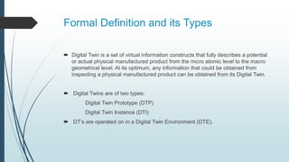 Formal Definition and its Types
 Digital Twin is a set of virtual information constructs that fully describes a potential
or actual physical manufactured product from the micro atomic level to the macro
geometrical level. At its optimum, any information that could be obtained from
inspecting a physical manufactured product can be obtained from its Digital Twin.
 Digital Twins are of two types:
Digital Twin Prototype (DTP)
Digital Twin Instance (DTI)
 DT’s are operated on in a Digital Twin Environment (DTE).
 