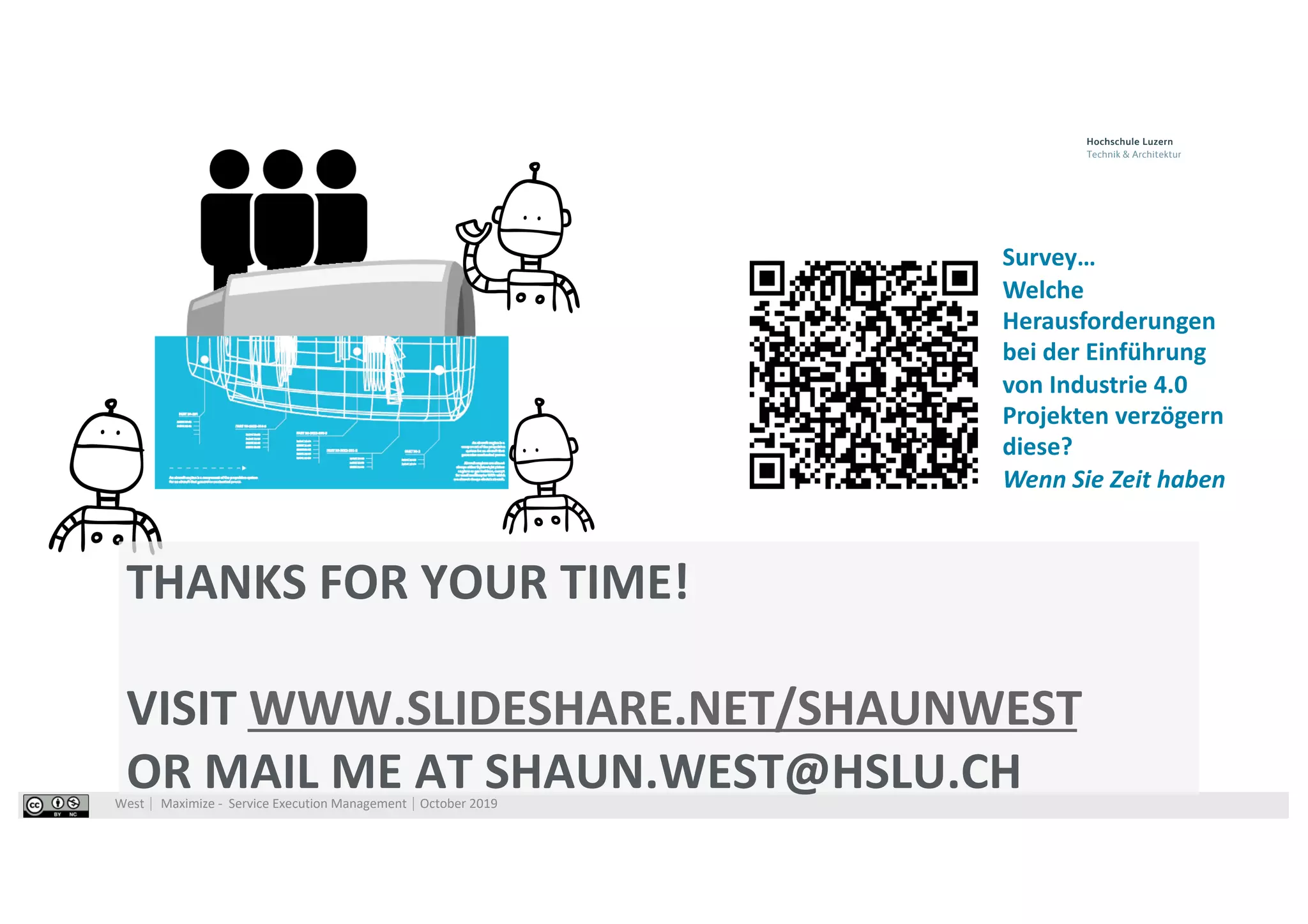 West⎹ Maximize - Service Execution Management⎹ October 2019
THANKS FOR YOUR TIME!
VISIT WWW.SLIDESHARE.NET/SHAUNWEST
OR MAIL ME AT SHAUN.WEST@HSLU.CH
Survey…
Welche
Herausforderungen
bei der Einführung
von Industrie 4.0
Projekten verzögern
diese?
Wenn Sie Zeit haben
 