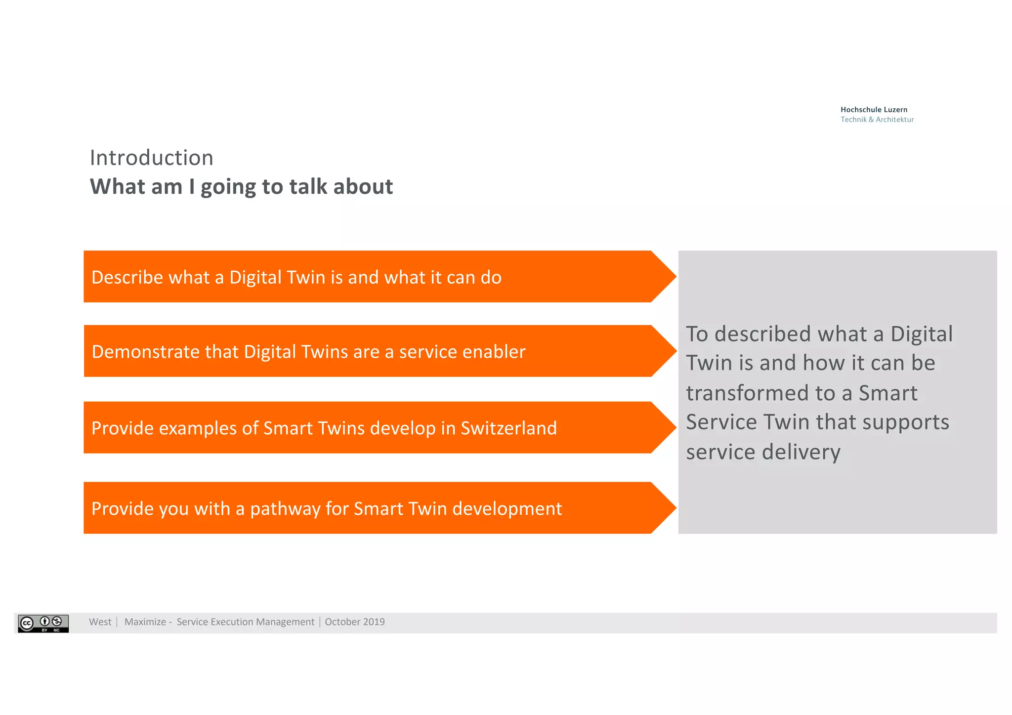 West⎹ Maximize - Service Execution Management⎹ October 2019
Introduction
What am I going to talk about
To described what a Digital
Twin is and how it can be
transformed to a Smart
Service Twin that supports
service delivery
Describe what a Digital Twin is and what it can do
Demonstrate that Digital Twins are a service enabler
Provide examples of Smart Twins develop in Switzerland
Provide you with a pathway for Smart Twin development
 