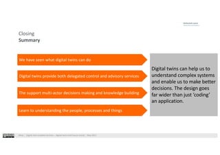 West⎹ Digital twin enabled services – digital twins and future trends⎹ May 2021
Closing
Summary
Digital twins can help us to
understand complex systems
and enable us to make better
decisions. The design goes
far wider than just ‘coding’
an application.
We have seen what digital twins can do
Digital twins provide both delegated control and advisory services
The support multi-actor decisions making and knowledge building
Learn to understanding the people, processes and things
 