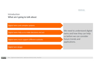 West⎹ Digital twin enabled services – digital twins and future trends⎹ May 2021
Introduction
What am I going to talk about
We need to understand digital
twins and how they can help
us before we can consider
future trends and
applications.
Digital twins and complex systems
Digital twins help us to make decisions and act
Digital twins must support different outlooks
Digital twin design
 