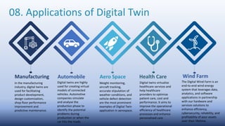Automobile
Manufacturing Aero Space Health Care Wind Farm
08. Applications of Digital Twin
In the manufacturing
industry, digital twins are
used for facilitating
product development,
design customization,
shop floor performance
improvement and
predictive maintenance.
Digital twins are highly
used for creating virtual
models of connected
vehicles. Automotive
companies simulate
and analyse the
production phase to
identify the potential
problems during
production or when the
car hits the roads.
Weight monitoring,
aircraft tracking,
accurate stipulation of
weather conditions, and
vehicle defect detection
are the most prominent
examples of Digital Twin
application in aerospace.
Digital twins virtualize
healthcare services and
help healthcare
providers to optimize
patient care, cost and
performance. It aims to
improve the operational
efficiency of healthcare
processes and enhance
personalized care.
The Digital Wind Farm is an
end-to-end wind energy
system that leverages data,
analytics, and software
applications in partnership
with our hardware and
services solutions to
enhance efficiency,
cybersecurity, reliability, and
profitability of your assets
over their lifetime.
 