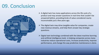 09. Conclusion
 A digital twin has many applications across the life cycle of a
product and may answer questions in real time that couldn’t be
answered before, providing kinds of value considered nearly
inconceivable just a few years ago.
 The digital twin may drive tangible value for companies, create
new revenue streams, and help them answer key strategic
questions.
 Digital twin technology combined with the latest machine learning
and artificial intelligence tools is helping companies across many
industries reduce operational costs, increase productivity, improve
performance, and change the way predictive maintenance is done.
 