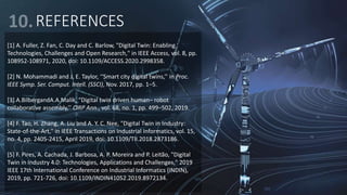 REFERENCES
[1] A. Fuller, Z. Fan, C. Day and C. Barlow, "Digital Twin: Enabling
Technologies, Challenges and Open Research," in IEEE Access, vol. 8, pp.
108952-108971, 2020, doi: 10.1109/ACCESS.2020.2998358.
[2] N. Mohammadi and J. E. Taylor, ‘‘Smart city digital twins,’’ in Proc.
IEEE Symp. Ser. Comput. Intell. (SSCI), Nov. 2017, pp. 1–5.
[3] A.BilbergandA.A.Malik, “Digital twin driven human– robot
collaborative assembly,’’ CIRP Ann., vol. 68, no. 1, pp. 499–502, 2019.
[4] F. Tao, H. Zhang, A. Liu and A. Y. C. Nee, "Digital Twin in Industry:
State-of-the-Art," in IEEE Transactions on Industrial Informatics, vol. 15,
no. 4, pp. 2405-2415, April 2019, doi: 10.1109/TII.2018.2873186.
[5] F. Pires, A. Cachada, J. Barbosa, A. P. Moreira and P. Leitão, "Digital
Twin in Industry 4.0: Technologies, Applications and Challenges," 2019
IEEE 17th International Conference on Industrial Informatics (INDIN),
2019, pp. 721-726, doi: 10.1109/INDIN41052.2019.8972134.
 